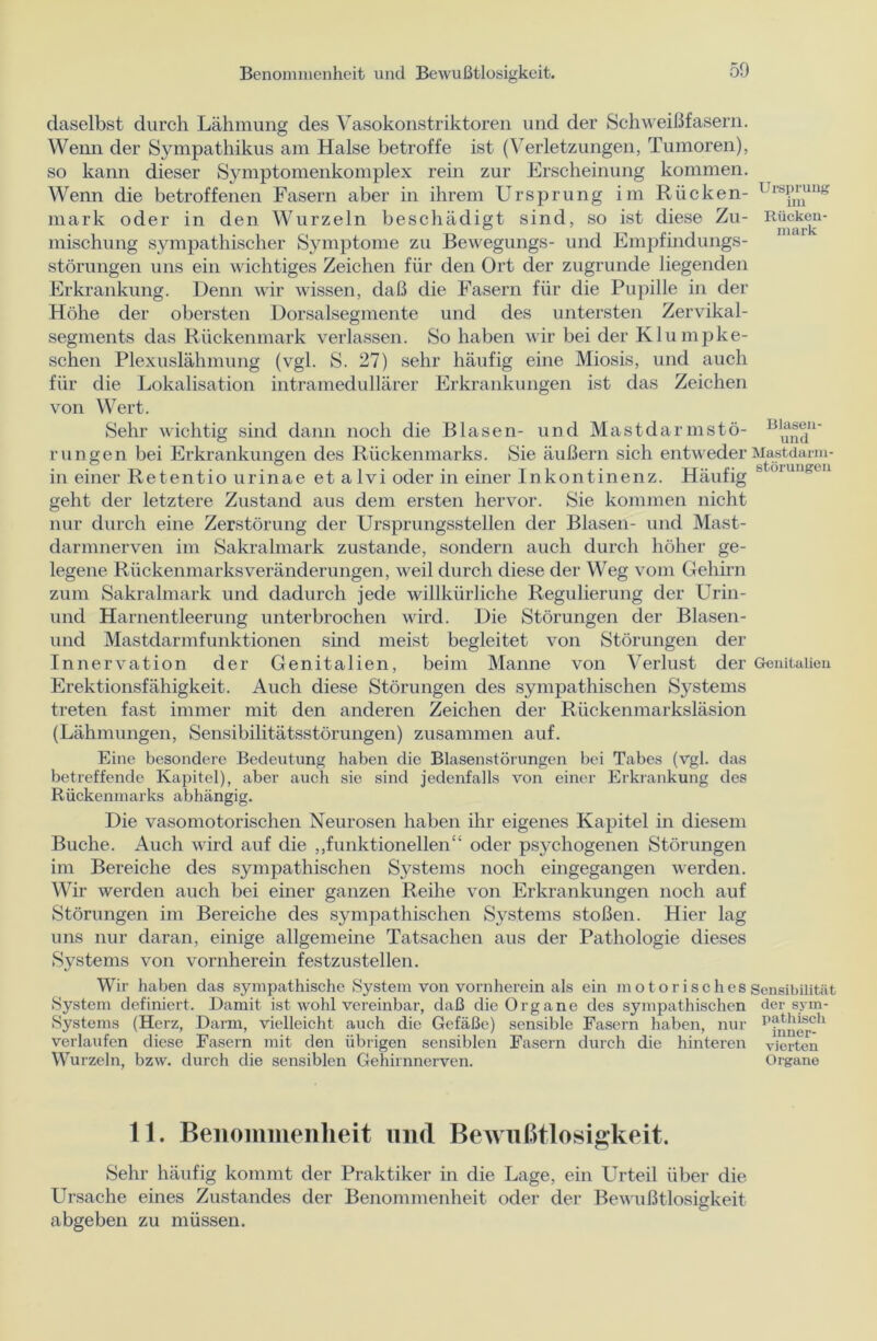 daselbst durch Lähmung des Vasokonstriktoren und der Schweißfasern. Wenn der Sympathikus am Halse betroffe ist (Verletzungen, Tumoren), so kann dieser Symptomenkomplex rein zur Erscheinung kommen. Wenn die betroffenen Fasern aber in ihrem Ursprung im Rücken- Ursprung mark oder in den Wurzeln beschädigt sind, so ist diese Zu- Rücken- mischung sympathischer Symptome zu Bewegungs- und Empfindungs- störungen uns ein wichtiges Zeichen für den Ort der zugrunde liegenden Erkrankung. Denn wir wissen, daß die Fasern für die Pupille in der Höhe der obersten Dorsalsegmente und des untersten Zervikal- segments das Rückenmark verlassen. So haben wir bei der Klumpbe- sehen Plexuslähmung (vgl. S. 27) sehr häufig eine Miosis, und auch für die Lokalisation intramedullärer Erkrankungen ist das Zeichen von Wert. Sehr wichtig sind dann noch die Blasen- und Mast dar mstö- Bll^11' r ungen bei Erkrankungen des Rückenmarks. Sie äußern sich entweder Mastdarm- in einer Retentio urinae et alvi oder in einer Inkontinenz. Häufig ' geht der letztere Zustand aus dem ersten hervor. Sie kommen nicht nur durch eine Zerstörung der Ursprungsstellen der Blasen- und Mast- darmnerven im Sakralmark zustande, sondern auch durch höher ge- legene Rückenmarksveränderungen, weil durch diese der Weg vom Gehirn zum Sakralmark und dadurch jede willkürliche Regulierung der Urin- und Harnentleerung unterbrochen wird. Die Störungen der Blasen- und Mastdarmfunktionen sind meist begleitet von Störungen der Innervation der Genitalien, beim Manne von Verlust der Genitalien Erektionsfähigkeit. Auch diese Störungen des sympathischen Sj^stems treten fast immer mit den anderen Zeichen der Rückenmarksläsion (Lähmungen, Sensibilitätsstörungen) zusammen auf. Eine besondere Bedeutung haben die Blasenstörungen bei Tabes (vgl. das betreffende Kapitel), aber auch sie sind jedenfalls von einer Erkrankung des Rückenmarks abhängig. Die vasomotorischen Neurosen haben ihr eigenes Kapitel in diesem Buche. Auch wird auf die „funktionellen“ oder psychogenen Störungen im Bereiche des sympathischen Systems noch eingegangen werden. Wir werden auch bei einer ganzen Reihe von Erkrankungen noch auf Störungen im Bereiche des sympathischen Systems stoßen. Hier lag uns nur daran, einige allgemeine Tatsachen aus der Pathologie dieses Systems von vornherein festzustellen. Wir haben das sympathische System von vornherein als ein motorisches Sensibilität System definiert. Damit ist wohl vereinbar, daß die Organe des sympathischen der sym- Systems (Herz, Darm, vielleicht auch die Gefäße) sensible Fasern haben, nur verlaufen diese Fasern mit den übrigen sensiblen Fasern durch die hinteren vierten Wurzeln, bzw. durch die sensiblen Gehirnnerven. Organe 11. Benommenheit und Bewußtlosigkeit. Sehr häufig kommt der Praktiker in die Lage, ein Urteil über die Ursache eines Zustandes der Benommenheit oder der Bewußtlosigkeit abgeben zu müssen.