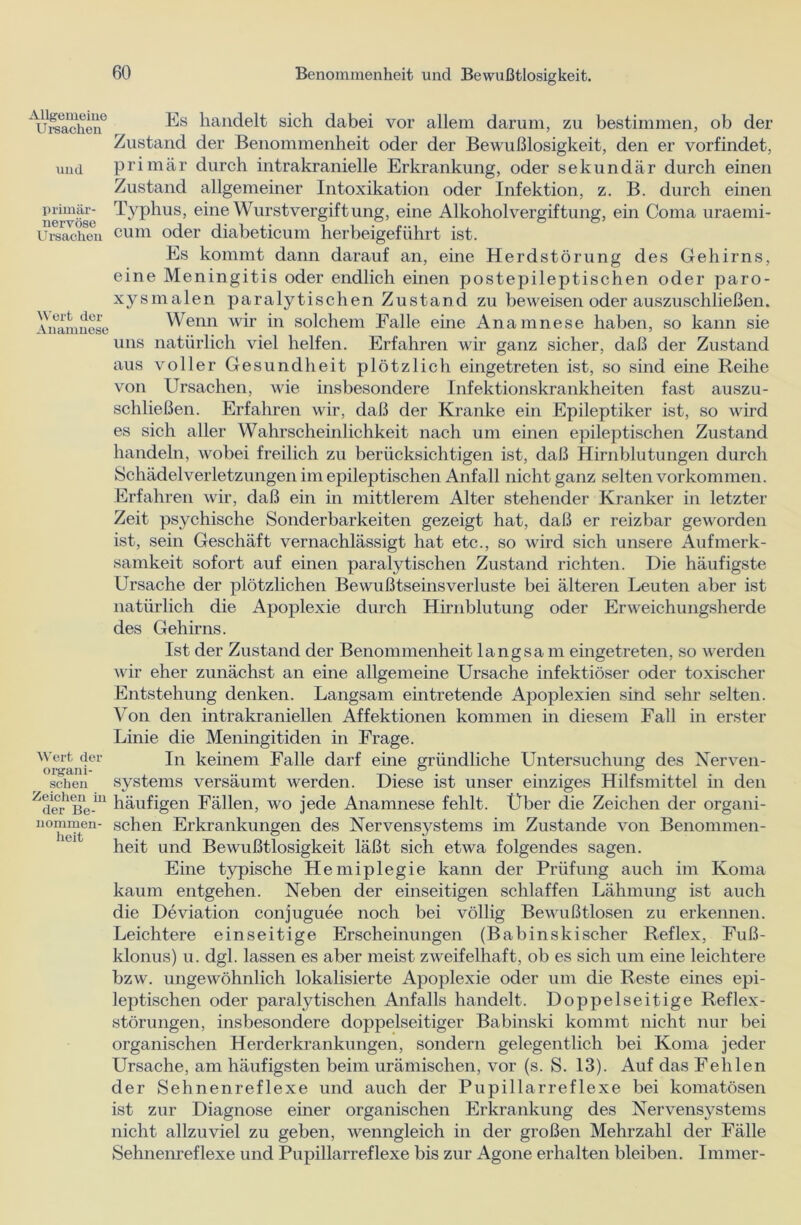 Allgemeine Ursachen und primär- nervöse Es handelt sich dabei vor allem darum, zu bestimmen, ob der Zustand der Benommenheit oder der Bewußlosigkeit, den er vorfindet, primär durch intrakranielle Erkrankung, oder sekundär durch einen Zustand allgemeiner Intoxikation oder Infektion, z. B. durch einen Typhus, eine Wurstvergiftung, eine Alkoholvergiftung, ein Coma uraemi- Ursavhen cum oder diabeticum herbeigeführt ist. Wert der Anamnese Wert der organi- schen Zeichen in der Be- nommen- heit Es kommt dann darauf an, eine Herdstörung des Gehirns, eine Meningitis oder endlich einen postepileptischen oder paro- xysmalen paralytischen Zustand zu beweisen oder auszuschließen. Wenn wir in solchem Falle eine Anamnese haben, so kann sie uns natürlich viel helfen. Erfahren wir ganz sicher, daß der Zustand aus voller Gesundheit plötzlich eingetreten ist, so sind eine Reihe von Ursachen, wie insbesondere Infektionskrankheiten fast auszu- schließen. Erfahren wir, daß der Kranke ein Epileptiker ist, so wird es sich aller Wahrscheinlichkeit nach um einen epileptischen Zustand handeln, wobei freilich zu berücksichtigen ist, daß Hirnblutungen durch Schädel Verletzungen im epileptischen Anfall nicht ganz selten Vorkommen. Erfahren wir, daß ein in mittlerem Alter stehender Kranker in letzter Zeit psychische Sonderbarkeiten gezeigt hat, daß er reizbar geworden ist, sein Geschäft vernachlässigt hat etc., so wird sich unsere Aufmerk- samkeit sofort auf einen paralytischen Zustand richten. Die häufigste Ursache der plötzlichen Bewußtseinsverluste bei älteren Leuten aber ist natürlich die Apoplexie durch Hirnblutung oder Erweichungsherde des Gehirns. Ist der Zustand der Benommenheit langsa m eingetreten, so werden wir eher zunächst an eine allgemeine Ursache infektiöser oder toxischer Entstehung denken. Langsam eintretende Apoplexien sind sehr selten. Von den intrakraniellen Affektionen kommen in diesem Fall in erster Linie die Meningitiden in Frage. In keinem Falle darf eine gründliche Untersuchung des Nerven- systems versäumt werden. Diese ist unser einziges Hilfsmittel in den häufigen Fällen, wo jede Anamnese fehlt. Über die Zeichen der organi- schen Erkrankungen des Nervensystems im Zustande von Benommen- heit und Bewußtlosigkeit läßt sich etwa folgendes sagen. Eine typische Hemiplegie kann der Prüfung auch im Koma kaum entgehen. Neben der einseitigen schlaffen Lähmung ist auch die Deviation conjuguee noch bei völlig Bewußtlosen zu erkennen. Leichtere einseitige Erscheinungen (Babinskischer Reflex, Fuß- klonus) u. dgl. lassen es aber meist zweifelhaft, ob es sich um eine leichtere bzw. ungewöhnlich lokalisierte Apoplexie oder um die Reste eines epi- leptischen oder paralytischen Anfalls handelt. Doppelseitige Reflex- störungen, insbesondere doppelseitiger Babinski kommt nicht nur bei organischen Herderkrankungen, sondern gelegentlich bei Koma jeder Ursache, am häufigsten beim urämischen, vor (s. S. 13). Auf das Fehlen der Sehnenreflexe und auch der Pupillarreflexe bei komatösen ist zur Diagnose einer organischen Erkrankung des Nervensystems nicht allzuviel zu geben, wenngleich in der großen Mehrzahl der Fälle Sehnenreflexe und Pupillarreflexe bis zur Agone erhalten bleiben. Immer-