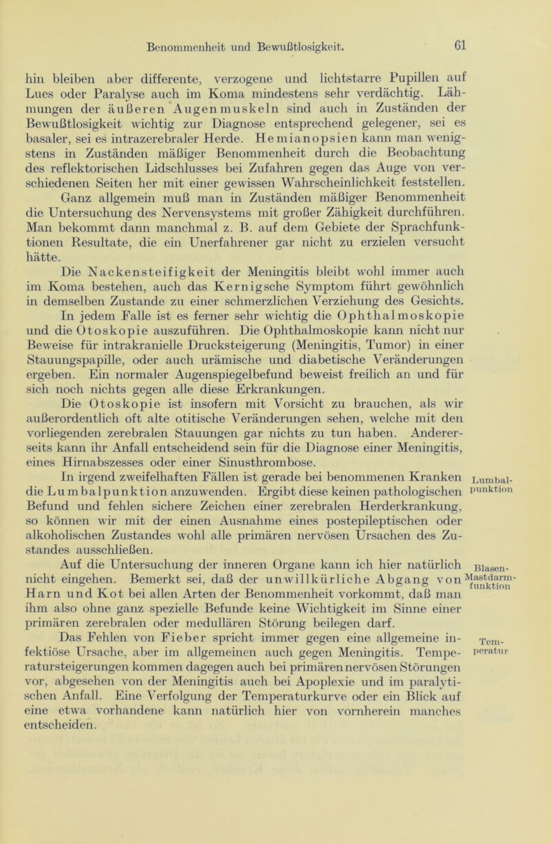 hin bleiben aber differente, verzogene und lichtstarre Pupillen auf Lues oder Paralyse auch im Koma mindestens sehr verdächtig. Läh- mungen der äußeren Augenmuskeln sind auch in Zuständen der Bewußtlosigkeit wichtig zur Diagnose entsprechend gelegener, sei es basaler, sei es intrazerebraler Herde. Hemianopsien kann man wenig- stens in Zuständen mäßiger Benommenheit durch die Beobachtung des reflektorischen Lidschlusses bei Zufahren gegen das Auge von ver- schiedenen Seiten her mit einer gewissen Wahrscheinlichkeit feststellen. Ganz allgemein muß man in Zuständen mäßiger Benommenheit die Untersuchung des Nervensystems mit großer Zähigkeit durchführen. Man bekommt dann manchmal z. B. auf dem Gebiete der Sprachfunk- tionen Resultate, die ein Unerfahrener gar nicht zu erzielen versucht hätte. Die Nackensteifigkeit der Meningitis bleibt wohl immer auch im Koma bestehen, auch das Kernigsche Symptom führt gewöhnlich in demselben Zustande zu einer schmerzlichen Verziehung des Gesichts. In jedem Falle ist es ferner sehr wichtig die Ophthalmoskopie und die Otoskopie auszuführen. Die Ophthalmoskopie kann nicht nur Beweise für intrakranielle Drucksteigerung (Meningitis, Tumor) in einer Stauungspapille, oder auch urämische und diabetische Veränderungen ergeben. Ein normaler Augenspiegelbefund beweist freilich an und für sich noch nichts gegen alle diese Erkrankungen. Die Otoskopie ist insofern mit Vorsicht zu brauchen, als wir außerordentlich oft alte otitische Veränderungen sehen, welche mit den vorliegenden zerebralen Stauungen gar nichts zu tun haben. Anderer- seits kann ihr Anfall entscheidend sein für die Diagnose einer Meningitis, eines Hirnabszesses oder einer Sinusthrombose. In irgend zweifelhaften Fällen ist gerade bei benommenen Kranken Lumbai- die Lu mbalpunktion anzuwenden. Ergibt diese keinen pathologischen i’unktlon Befund und fehlen sichere Zeichen einer zerebralen Herderkrankung, so können wir mit der einen Ausnahme eines postepileptischen oder alkoholischen Zustandes wohl alle primären nervösen Ursachen des Zu- standes ausschließen. Auf die Untersuchung der inneren Organe kann ich hier natürlich B]asen_ nicht eingehen. Bemerkt sei, daß der unwillkürliche Abgang von^“1^™' Harn und Kot bei allen Arten der Benommenheit vorkommt, daß man ihm also ohne ganz spezielle Befunde keine Wichtigkeit im Sinne einer primären zerebralen oder medullären Störung beilegen darf. Das Fehlen von Fieber spricht immer gegen eine allgemeine in- Tem_ fektiöse Ursache, aber im allgemeinen auch gegen Meningitis. Tempe- peratnr ratursteigerungen kommen dagegen auch bei primären nervösen Störungen vor, abgesehen von der Meningitis auch bei Apoplexie und im paralyti- schen Anfall. Eine Verfolgung der Temperaturkurve oder ein Blick auf eine etwa vorhandene kann natürlich hier von vornherein manches entscheiden.