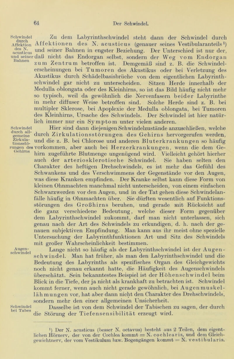 Schwindel durch Affektion des N. acusticus und seiner Bahnen Schwindel durch all- gemeine Zirkula- tionsstö- rungen des Gehirns Augen- Schwindel Schwindel bei Tabes Zu dem Labyrinthschwindel steht dann der Schwindel durch Affektionen des N. acusticus (genauer seines Vestibularanteils1) und seiner Bahnen in engster Beziehung. Der Unterschied ist nur der, daß nicht das Endorgan selbst, sondern der Weg vom Endorgan zum Zentrum betroffen ist. Demgemäß sind z. B. die Schwindel- erscheinungen bei Tumoren des Akustikus oder bei Verletzung des Akustikus durch Schädelbasisbrüche von dem eigentlichen Labyrinth- schwindel gar nicht zu unterscheiden. Sitzen Herde innerhalb der Medulla oblongata oder des Kleinhirns, so ist das Bild häufig nicht mehr so typisch, weil da gewöhnlich die Nervenfasern beider Labyrinthe in mehr diffuser Weise betroffen sind. Solche Herde sind z. B. bei multipler Sklerose, bei Apoplexie der Medulla oblongata, bei Tumoren des Kleinhirns, Ursache des Schwindels. Der Schwindel ist hier natür- lich immer nur ein Symptom unter vielen anderen. Hier sind dann diejenigen Schwindelzustände anzuschließen, welche durch Zirkulationsstörungen des Gehirns hervorgerufen werden, und die z. B. bei Chlorose und anderen Bluterkrankungen so häufig Vorkommen, aber auch bei Herzerkrankungen, wenn die dem Ge- hirn zugeführte Blutmenge ungenügend wird. Vielleicht gehört hierher auch der arteriosklerotische Schwindel. Sie haben selten den Charakter des heftigen Drehschwindels, es ist mehr das Gefühl des Schwankens und des Verschwimmens der Gegenstände vor den Augen, was diese Kranken empfinden. Der Kranke selbst kann diese Form von kleinen Ohnmächten manchmal nicht unterscheiden, von einem einfachen Schwarzwerden vor den Augen, und in der Tat gehen diese Schwindelan- fälle häufig in Ohnmächten über. Sie dürften wesentlich auf Funktions- störungen des Großhirns beruhen, und gerade mit Rücksicht auf die ganz verschiedene Bedeutung, welche dieser Form gegenüber dem Labyrinthschwindel zukommt, darf man nicht unterlassen, sich genau nach der Art des Schwindels zu erkundigen, d. h. nach der ge- nauen subjektiven Empfindung. Man kann aus ihr meist ohne spezielle Untersuchung der Labyrinthfunktionen Art und Sitz des Schwindels mit großer Wahrscheinlichkeit bestimmen. Lange nicht so häufig als der Labyrinthschwindel ist der Augen- Schwindel. Man hat früher, als man den Labyrinthschwindel und die Bedeutung des Labyrinths als spezifisches Organ des Gleichgewichts noch nicht genau erkannt hatte, die Häufigkeit des Augenschwindels überschätzt. Sein bekanntestes Beispiel ist der Höhen Schwindel beim Blick in die Tiefe, der ja nicht als krankhaft zu betrachten ist. Schwindel kommt ferner, wenn auch nicht gerade gewöhnlich, bei Augenmuskel- lähmungen vor, hat aber dann nicht den Charakter des Drehschwindels, sondern mehr den einer allgemeinen Unsicherheit. Dasselbe ist von dem Schwindel der Tabischen zu sagen, der durch die Störung der Tiefen Sensibilität erzeugt wird. b Der N. acusticus (besser N. octavus) besteht aus 2 Teilen, dem eigent- lichen Hörnerv, der von der Cochlea kommt = N. cochlearis, und dem Gleich- gewichtnerv, der vom Vestikulum bzw. Bogengängen kommt = N. vestibularis.