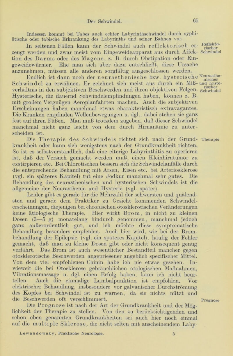 Indessen kommt bei Tabes auch echter Labyrinthschwindel durch syphi- litische oder tabische Erkrankung des Labyrinths und seiner Bahnen vor. In seltenen Fällen kann der Schwindel auch reflektorisch er- zeugt werden und zwar meist vom Eingeweideapparat aus durch Affek- tion des Darms oder des Magens, z. B. durch Obstipation oder Ein- geweidewürmer. Ehe man sich aber dazu entschließt, diese Ursache anzunehmen, müssen alle anderen sorgfältig ausgeschlossen werden. Endlich ist dann noch der neurasthenische bzw. hysterische Schwindel zu erwähnen. Er zeichnet sich meist aus durch ein Miß- verhältnis in den subjektiven Beschwerden und ihren objektiven Folgen. Hysterische, die dauernd Schwindelempfindungen haben, können z. B. mit großem Vergnügen Aeroplanfahrten machen. Auch die subjektiven Erscheinungen haben manchmal etwas charakteristisch extravagantes. Die Kranken empfinden Wellenbewegungen u. dgl., dabei stehen sie ganz fest auf ihren Füßen. Man muß trotzdem zugeben, daß dieser Schwindel manchmal nicht ganz leicht von dem durch Hirnanämie zu unter- scheiden ist. Die Therapie des Schwindels richtet sich nach der Grund- krankheit oder kann sich wenigstens nach der Grundkrankheit richten. So ist es selbstverständlich, daß eine eiterige Labyrinthitis zu operieren ist, daß der Versuch gemacht werden muß, einen Kleinhirntumor zu exstirpieren etc. Bei Chlorotischen bessern sich die Schwindelanfälle durch die entsprechende Behandlung mit Arsen, Eisen etc. bei Arteriosklerose (vgl. ein späteres Kapitel) tut eine Jodkur manchmal sehr gutes. Die Behandlung des neurasthenischen und hysterischen Schwindels ist die allgemeine der Neurasthenie und Hysterie (vgl. später). Leider gibt es gerade für die Mehrzahl der schwersten und quälend- sten und gerade dem Praktiker zu Gesicht kommenden Schwindel- erscheinungen, diejenigen bei chronischen otosklerotischen Veränderungen keine ätiologische Therapie. Hier wirkt Brom, in nicht zu kleinen Dosen (3—5 g) monatelang hindurch genommen, manchmal jedoch ganz außerordentlich gut, und ich möchte diese symptomatische Behandlung besonders empfehlen. Auch hier wird, wie bei der Brom- behandlung der Epilepsie (vgl. ein späteres Kapitel), häufig der Fehler gemacht, daß man zu kleine Dosen gibt oder nicht konsequent genug verfährt. Das Brom ist auch wesentlicher Bestandteil mancher gegen otosklerotische Beschwerden angepriesener angeblich spezifischer Mittel. Von dem viel empfohlenen Chinin habe ich nie etwas gesehen. In- wieweit die bei Otosklerose gebräuchlichen otologischen Maßnahmen, Vibrationsmassage u. dgl. einen Erfolg haben, kann ich nicht beur- teilen. Auch die einmalige Lumbalpunktion ist empfohlen. Vor elektrischer Behandlung, insbesondere vor galvanischer Durchströmung des Kopfes bei Schwindel ist zu warnen, da sie nichts nützt und die Beschwerden oft verschlimmert. Die Prognose ist nach der Art der Grundkrankheit und der Mög- lichkeit der Therapie zu stellen. Von den zu berücksichtigenden und schon oben genannten Grundkrankheiten sei auch hier noch einmal auf die multiple Sklerose, die nicht selten mit anscheinendem Laby- Reflekto- rischer Schwindel Neurasthe- nischer und hyste- rischer Schwindel Therapie Prognose Lewandowsky, Praktische Neurologie. 5