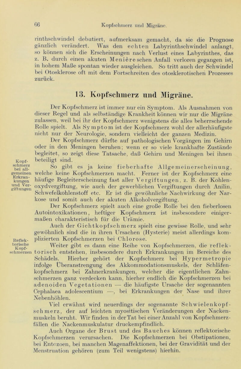 Kopf- schmerz bei all- gemeinen Erkran- kungen und Ver- giftungen Reflek- torische Kopf- schmerzen rinthschwindel debütiert, aufmerksam gemacht, da sie die Prognose gänzlich verändert. Was den echten Labyrinthschwindel anlangt, so können sich die Erscheinungen nach Verlust eines Labyrinthes, das z. B. durch einen akuten Meniere sehen Anfall verloren gegangen ist, in hohem Maße spontan wieder ausgleichen. So tritt auch der Schwindel bei Otosklerose oft mit dem Fortschreiten des otosklerotischen Prozesses zurück. 13. Kopfschmerz und Migräne. Der Kopfschmerz ist immer nur ein Symptom. Als Ausnahmen von dieser Regel und als selbständige Krankheit können wir nur die Migräne zulassen, weil bei ihr der Kopfschmerz wenigstens die alles beherrschende Rolle spielt. Als Sy inptom ist der Kopfschmerz wohl der allerhäufigste nicht nur der Neurologie, sondern vielleicht der ganzen Medizin. Der Kopfschmerz dürfte auf pathologischen Vorgängen im Gehirn oder in den Meningen beruhen; wenn er so viele krankhafte Zustände begleitet, so zeigt diese Tatsache, daß Gehirn und Meningen bei ihnen beteiligt sind. So gibt es ja keine fieberhafte Allgemeinerscheinung, welche keine Kopfschmerzen macht. Ferner ist der Kopfschmerz eine häufige Begleiterscheinung fast aller Vergiftungen, z. B. der Kohlen- oxydvergiftung, wie auch der gewerblichen Vergiftungen durch Anilin, Schwefelkohlenstoff etc. Er ist die gewöhnliche Nachwirkung der Nar- kose und somit auch der akuten Alkoholvergiftung. Der Kopfschmerz spielt auch eine große Rolle bei den fieberlosen Autointoxikationen, heftiger Kopfschmerz ist insbesondere einiger- maßen charakteristisch für die Urämie. Auch der Gichtkopfschmerz spielt eine gewisse Rolle, und sehr gewöhnlich sind die in ihren Ursachen (Hysterie) meist allerdings kom- plizierten Kopfschmerzen bei Chlorose. Weiter gibt es dann eine Reihe von Kopfschmerzen, die reflek- torisch entstehen, insbesondere durch Erkrankungen im Bereiche des Schädels. Hierher gehört der Kopfschmerz bei Hypermetropie infolge Überanstrengung des Akkommodationsmuskels, der Schläfen- kopfschmerz bei Zahnerkrankungen, welcher die eigentlichen Zahn- schmerzen ganz verdecken kann, hierher endlich die Kopfschmerzen bei adenoiden Vegetationen — die häufigste Ursache der sogenannten Cephalaea adolescentium —, bei Erkrankungen der Nase und ihrer Nebenhöhlen. Viel erwähnt wird neuerdings der sogenannte Schwielenkopf- schmerz, der auf leichten myositischen Veränderungen der Nacken- muskeln beruht. Wir finden in der Tat bei einer Anzahl von Kopfschmerz- fällen die Nackenmuskulatur druckempfindlich. Auch Organe der Brust und des Bauches können reflektorische Kopfschmerzen verursachen. Die Kopfschmerzen bei Obstipationen, bei Entozoen, bei manchen Magenaffektionen, bei der Gravidität und der Menstruation gehören (zum Teil wenigstens) hierhin.