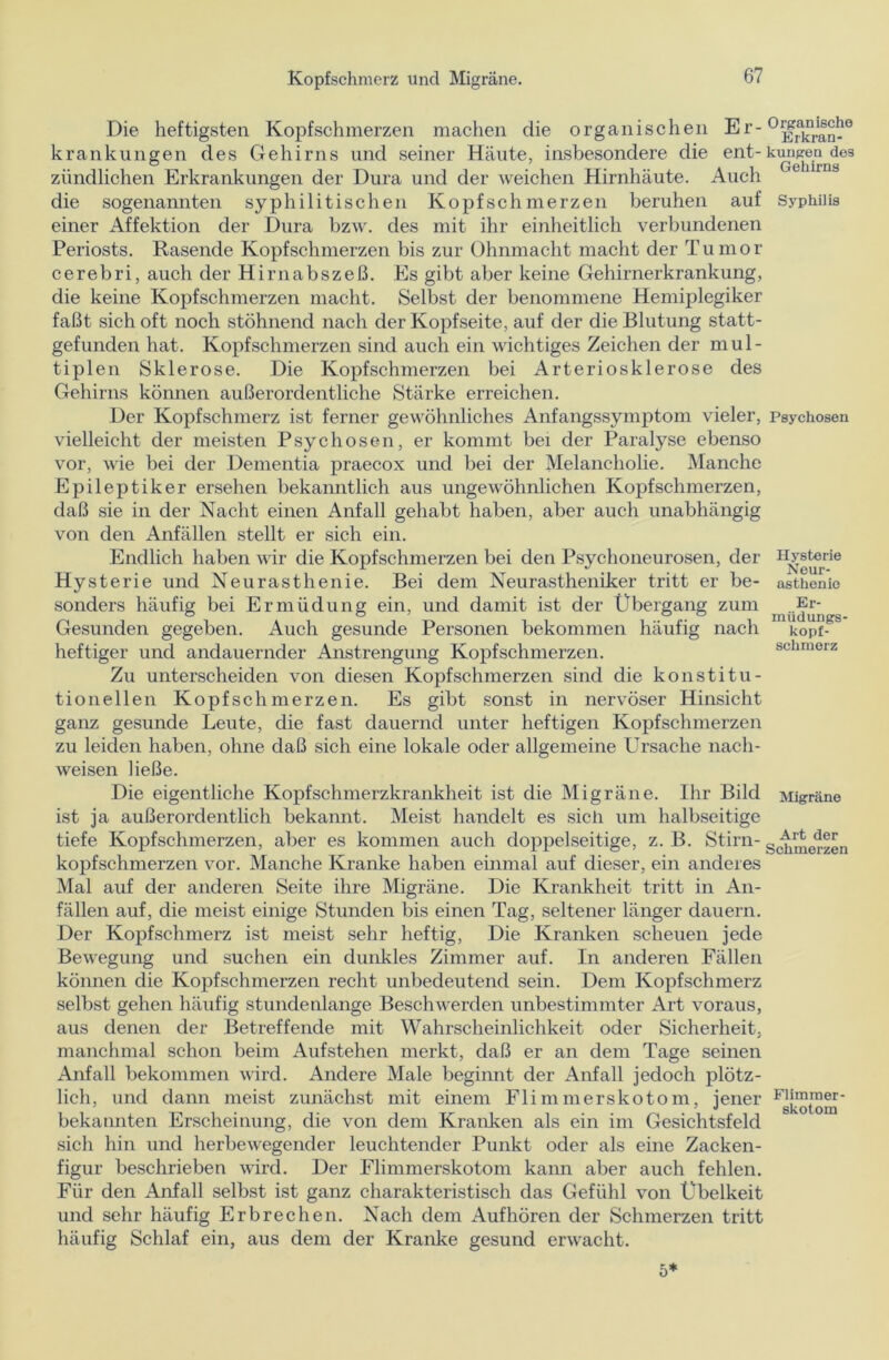Die heftigsten Kopfschmerzen machen die organischen krankungen des Gehirns und seiner Häute, insbesondere die ent-km^ea^des zündlichen Erkrankungen der Dura und der weichen Hirnhäute. Auch die sogenannten syphilitischen Kopfschmerzen beruhen auf Syphilis einer Affektion der Dura bzw. des mit ihr einheitlich verbundenen Periosts. Rasende Kopfschmerzen bis zur Ohnmacht macht der Tumor cerebri, auch der Hirnabszeß. Es gibt aber keine Gehirnerkrankung, die keine Kopfschmerzen macht. Selbst der benommene Hemiplegiker faßt sich oft noch stöhnend nach der Kopfseite, auf der die Blutung statt- gefunden hat. Kopfschmerzen sind auch ein wichtiges Zeichen der mul- tiplen Sklerose. Die Kopfschmerzen bei Arteriosklerose des Gehirns können außerordentliche Stärke erreichen. Der Kopfschmerz ist ferner gewöhnliches Anfangssymptom vieler, Psychosen vielleicht der meisten Psychosen, er kommt bei der Paralyse ebenso vor, wie bei der Dementia praecox und bei der Melancholie. Manche Epileptiker ersehen bekanntlich aus ungewöhnlichen Kopfschmerzen, daß sie in der Nacht einen Anfall gehabt haben, aber auch unabhängig von den Anfällen stellt er sich ein. Endlich haben wir die Kopfschmerzen bei den Psychoneurosen, der Hysterie Hysterie und Neurasthenie. Bei dem Neurastheniker tritt er be- asthenio sonders häufig bei Ermüdung ein, und damit ist der Übergang zum mü®^gg Gesunden gegeben. Auch gesunde Personen bekommen häufig nach kopf- heftiger und andauernder Anstrengung Kopfschmerzen. schmerz Zu unterscheiden von diesen Kopfschmerzen sind die konstitu- tionellen Kopfschmerzen. Es gibt sonst in nervöser Hinsicht ganz gesunde Leute, die fast dauernd unter heftigen Kopfschmerzen zu leiden haben, ohne daß sich eine lokale oder allgemeine Ursache nach- weisen ließe. Die eigentliche Kopfschmerzkrankheit ist die Migräne. Ihr Bild Migräne ist ja außerordentlich bekannt. Meist handelt es sich um halbseitige tiefe Kopfschmerzen, aber es kommen auch doppelseitige, z. B. Stirn- g^^erzen kopfschmerzen vor. Manche Kranke haben einmal auf dieser, ein anderes Mal auf der anderen Seite ihre Migräne. Die Krankheit tritt in An- fällen auf, die meist einige Stunden bis einen Tag, seltener länger dauern. Der Kopfschmerz ist meist sehr heftig, Die Kranken scheuen jede Bewegung und suchen ein dunkles Zimmer auf. In anderen Fällen können die Kopfschmerzen recht unbedeutend sein. Dem Kopfschmerz selbst gehen häufig stundenlange Beschwerden unbestimmter Art voraus, aus denen der Betreffende mit Wahrscheinlichkeit oder Sicherheit, manchmal schon beim Aufstehen merkt, daß er an dem Tage seinen Anfall bekommen wird. Andere Male beginnt der Anfall jedoch plötz- lich, und dann meist zunächst mit einem Flimmerskotom, jener bekannten Erscheinung, die von dem Kranken als ein im Gesichtsfeld sich hin und herbewegender leuchtender Punkt oder als eine Zacken- figur beschrieben wird. Der Flimmerskotom kann aber auch fehlen. Für den Anfall selbst ist ganz charakteristisch das Gefühl von Übelkeit und sehr häufig Erbrechen. Nach dem Auf hören der Schmerzen tritt häufig Schlaf ein, aus dem der Kranke gesund erwacht. 5*