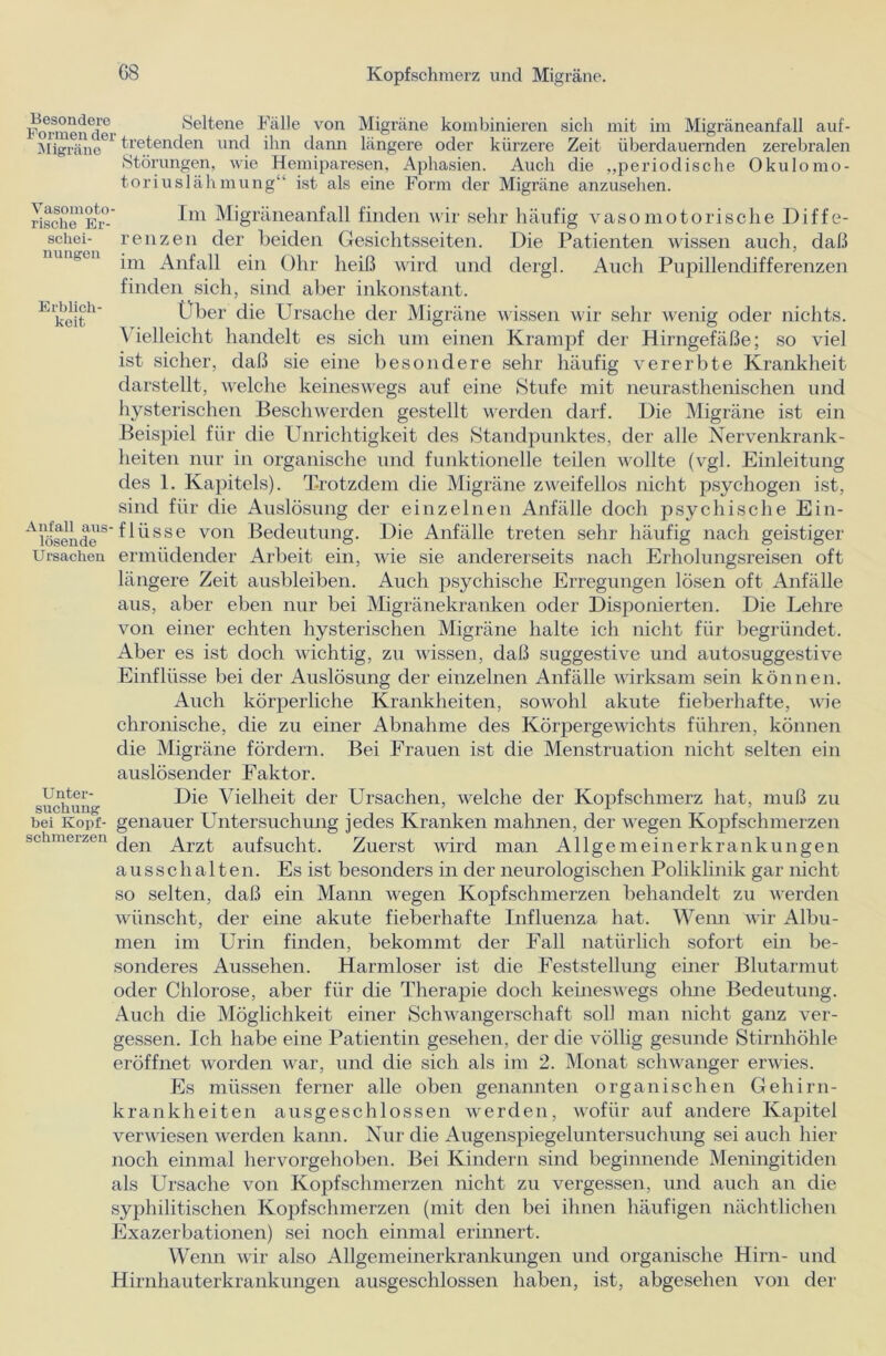Vasomoto- rische Er- schei- nungen Erblich- keit Formend* Seltene Fälle von Migräne kombinieren sich mit im Migräneanfall auf- Migräne61 tretenden und ihn dann längere oder kürzere Zeit überdauernden zerebralen Störungen, wie Hemiparesen, Aphasien. Auch die „periodische Okulomo- toriuslähmung“ ist als eine Form der Migräne anzusehen. Im Migräneanfall finden wir sehr häufig vasomotorische Diffe- renzen der beiden Gesichtsseiten. Die Patienten wissen auch, daß im Anfall ein Ohr heiß wird und dergl. Auch Pupillendifferenzen finden sich, sind aber inkonstant. Über die Ursache der Migräne wissen wir sehr wenig oder nichts. \ ielleicht handelt es sich um einen Krampf der Hirngefäße; so viel ist sicher, daß sie eine besondere sehr häufig vererbte Krankheit darstellt, welche keineswegs auf eine Stufe mit neurastlienischen und hysterischen Beschwerden gestellt werden darf. Die Migräne ist ein Beispiel für die Unrichtigkeit des Standpunktes, der alle Nervenkrank- heiten nur in organische und funktionelle teilen wollte (vgl. Einleitung des 1. Kapitels). Trotzdem die Migräne zweifellos nicht psychogen ist, sind für die Auslösung der einzelnen Anfälle doch psychische Ein- A lösen de S Ü Ü S S e von Bedeutung. Die Anfälle treten sehr häufig nach geistiger Ursachen ermüdender Arbeit ein, wie sie andererseits nach Erholungsreisen oft längere Zeit ausbleiben. Auch psychische Erregungen lösen oft Anfälle aus, aber eben nur bei Migränekranken oder Disponierten. Die Lehre von einer echten hysterischen Migräne halte ich nicht für begründet. Aber es ist doch wichtig, zu wissen, daß suggestive und autosuggestive Einflüsse bei der Auslösung der einzelnen Anfälle wirksam sein können. Auch körperliche Krankheiten, sowohl akute fieberhafte, wie chronische, die zu einer Abnahme des Körpergewichts führen, können die Migräne fördern. Bei Frauen ist die Menstruation nicht selten ein auslösender Faktor. Unter- Die Vielheit der Ursachen, welche der Kopfschmerz hat, muß zu bei Kopf- genauer Untersuchung jedes Kranken mahnen, der wegen Kopfschmerzen schmelzen Arzt auf sucht. Zuerst wird man Allgemeinerkrankungen a u s s c h a 11 e n. Es ist besonders in der neurologischen Poliklinik gar nicht so selten, daß ein Mann wegen Kopfschmerzen behandelt zu werden wünscht, der eine akute fieberhafte Influenza hat. Wenn wir Albu- inen im Urin finden, bekommt der Fall natürlich sofort ein be- sonderes Aussehen. Harmloser ist die Feststellung einer Blutarmut oder Chlorose, aber für die Therapie doch keineswegs ohne Bedeutung. Auch die Möglichkeit einer Schwangerschaft soll man nicht ganz ver- gessen. Ich habe eine Patientin gesehen, der die völlig gesunde Stirnhöhle eröffnet worden war, und die sich als im 2. Monat schwanger erwies. Es müssen ferner alle oben genannten organischen Gehirn- krankheiten ausgeschlossen werden, wofür auf andere Kapitel verwiesen werden kann. Nur die Augenspiegeluntersuchung sei auch hier noch einmal hervorgehoben. Bei Kindern sind beginnende Meningitiden als Ursache von Kopfschmerzen nicht zu vergessen, und auch an die syphilitischen Kopfschmerzen (mit den bei ihnen häufigen nächtlichen Exazerbationen) sei noch einmal erinnert. Wenn wir also Allgemeinerkrankungen und organische Hirn- und Hirnhauterkrankungen ausgeschlossen haben, ist, abgesehen von der