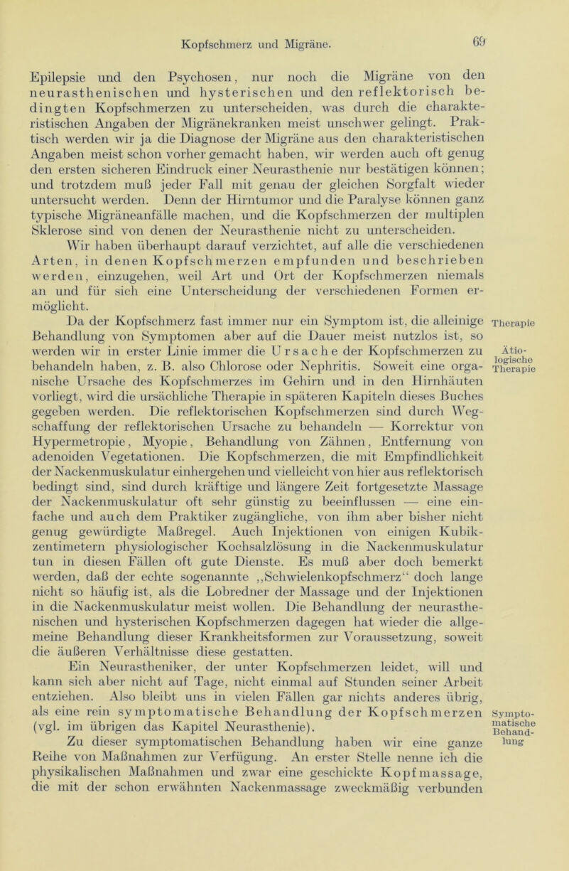 Epilepsie und den Psychosen, nur noch die Migräne von den neurasthenischen und hysterischen und den reflektorisch be- dingten Kopfschmerzen zu unterscheiden, was durch die charakte- ristischen Angaben der Migränekranken meist unschwer gelingt. Prak- tisch werden wir ja die Diagnose der Migräne aus den charakteristischen Angaben meist schon vorher gemacht haben, wir werden auch oft genug den ersten sicheren Eindruck einer Neurasthenie nur bestätigen können; und trotzdem muß jeder Fall mit genau der gleichen Sorgfalt wieder untersucht werden. Denn der Hirntumor und die Paralyse können ganz typische Migräneanfälle machen, und die Kopfschmerzen der multiplen Sklerose sind von denen der Neurasthenie nicht zu unterscheiden. Wir haben überhaupt darauf verzichtet, auf alle die verschiedenen Arten, in denen Kopfschmerzen empfunden und beschrieben werden, einzugehen, weil Art und Ort der Kopfschmerzen niemals an und für sich eine Unterscheidung der verschiedenen Formen er- möglicht. Da der Kopfschmerz fast immer nur ein Symptom ist, die alleinige Behandlung von Symptomen aber auf die Dauer meist nutzlos ist, so werden wir in erster Linie immer die Ursache der Kopfschmerzen zu behandeln haben, z. B. also Chlorose oder Nephritis. Soweit eine orga- nische Ursache des Kopfschmerzes im Gehirn und in den Hirnhäuten vorliegt, wird die ursächliche Therapie in späteren Kapiteln dieses Buches gegeben werden. Die reflektorischen Kopfschmerzen sind durch Weg- schaffung der reflektorischen Ursache zu behandeln — Korrektur von Hypermetropie, Myopie, Behandlung von Zähnen, Entfernung von adenoiden Vegetationen. Die Kopfschmerzen, die mit Empfindlichkeit der Nackenmuskulatur einhergehen und vielleicht von hier aus reflektorisch bedingt sind, sind durch kräftige und längere Zeit fortgesetzte Massage der Nackenmuskulatur oft sehr günstig zu beeinflussen — eine ein- fache und auch dem Praktiker zugängliche, von ihm aber bisher nicht genug gewürdigte Maßregel. Auch Injektionen von einigen Kubik- zentimetern physiologischer Kochsalzlösung in die Nackenmuskulatur tun in diesen Fällen oft gute Dienste. Es muß aber doch bemerkt werden, daß der echte sogenannte „Schwielenkopfschmerz“ doch lange nicht so häufig ist, als die Lobredner der Massage und der Injektionen in die Nackeumuskulatur meist wollen. Die Behandlung der neurasthe- nischen und hysterischen Kopfschmerzen dagegen hat wieder die allge- meine Behandlung dieser Krankheitsformen zur Voraussetzung, soweit die äußeren Verhältnisse diese gestatten. Ein Neurastheniker, der unter Kopfschmerzen leidet, will und kann sich aber nicht auf Tage, nicht einmal auf Stunden seiner Arbeit entziehen. Also bleibt uns in vielen Fällen gar nichts anderes übrig, als eine rein symptomatische Behandlung der Kopfschmerzen (vgl. im übrigen das Kapitel Neurasthenie). Zu dieser symptomatischen Behandlung haben wir eine ganze Reihe von Maßnahmen zur Verfügung. An erster Stelle nenne ich die physikalischen Maßnahmen und zwar eine geschickte Kopfmassage, die mit der schon erwähnten Nackenmassage zweckmäßig verbunden Therapie Ätio- logische Therapie Sympto- matische Behand- lung