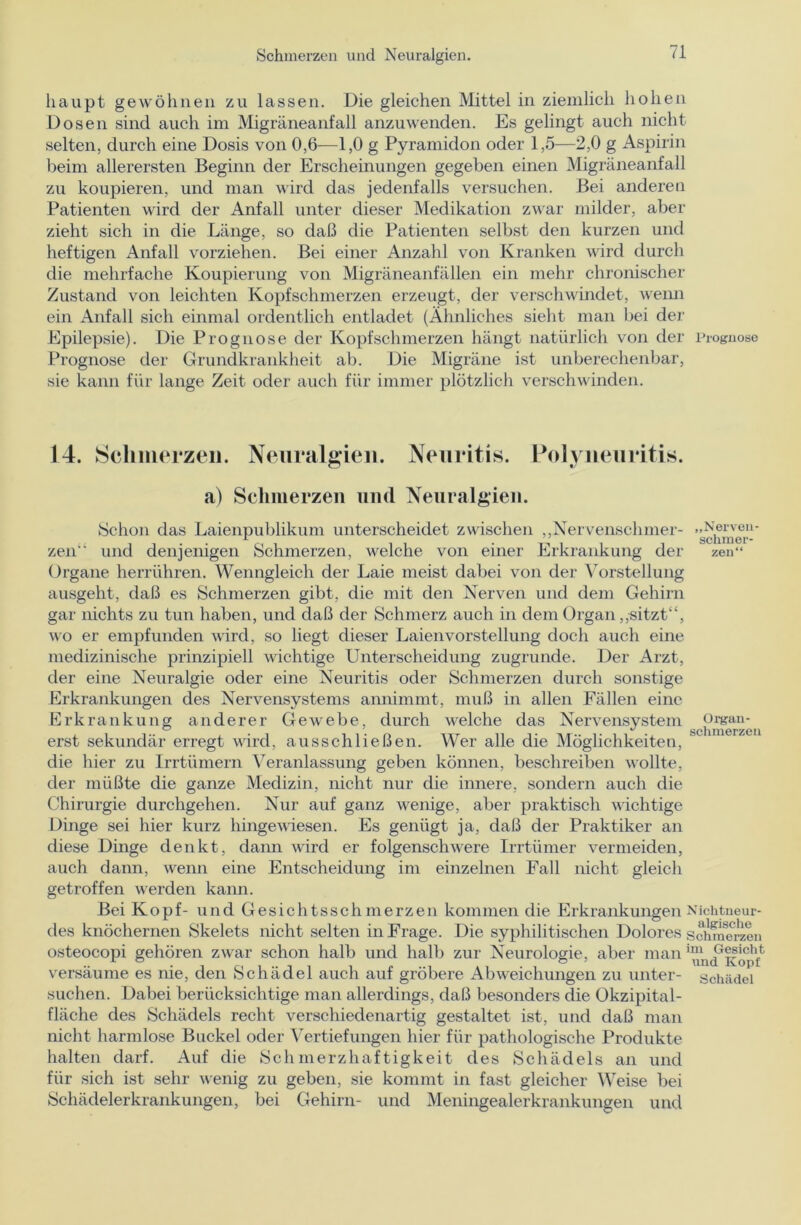 liaupt gewöhnen zu lassen. Die gleichen Mittel in ziemlich hohen Dosen sind auch im Migräneanfall anzuwenden. Es gelingt auch nicht selten, durch eine Dosis von 0,6—1,0 g Pyramidon oder 1,5—2,0 g Aspirin beim allerersten Beginn der Erscheinungen gegeben einen Migräneanfall zu koupieren, und man wird das jedenfalls versuchen. Bei anderen Patienten wird der Anfall unter dieser Medikation zwar milder, aber zieht sich in die Länge, so daß die Patienten selbst den kurzen und heftigen Anfall vorziehen. Bei einer Anzahl von Kranken wird durch die mehrfache Koupierung von Migräneanfällen ein mehr chronischer Zustand von leichten Kopfschmerzen erzeugt, der verschwindet, wenn ein Anfall sich einmal ordentlich entladet (Ähnliches sieht man bei der Epilepsie). Die Prognose der Kopfschmerzen hängt natürlich von der Prognose Prognose der Grundkrankheit ab. Die Migräne ist unberechenbar, sie kann für lange Zeit oder auch für immer plötzlich verschwinden. 14. Schmerzen. Neuralgien. Neuritis. Polyneuritis. a) Schmerzen und Neuralgien. Schon das Laienpublikum unterscheidet zwischen „Nervenschmer- zen“ und denjenigen Schmerzen, welche von einer Erkrankung der Organe herrühren. Wenngleich der Laie meist dabei von der Vorstellung ausgeht, daß es Schmerzen gibt, die mit den Nerven und dem Gehirn gar nichts zu tun haben, und daß der Schmerz auch in dem Organ „sitzt“, wo er empfunden wird, so liegt dieser Laien Vorstellung doch auch eine medizinische prinzipiell wichtige Unterscheidung zugrunde. Der Arzt, der eine Neuralgie oder eine Neuritis oder Schmerzen durch sonstige Erkrankungen des Nervensystems annimmt, muß in allen Fällen eine Erkrankung anderer Gewebe, durch welche das Nervensystem erst sekundär erregt wird, ausschließen. Wer alle die Möglichkeiten, die hier zu Irrtümern Veranlassung geben können, beschreiben wollte, der müßte die ganze Medizin, nicht nur die innere, sondern auch die Chirurgie durchgehen. Nur auf ganz wenige, aber praktisch wichtige Dinge sei hier kurz hingewiesen. Es genügt ja, daß der Praktiker an diese Dinge denkt, dann wird er folgenschwere Irrtümer vermeiden, auch dann, wenn eine Entscheidung im einzelnen Fall nicht gleich getroffen werden kann. Bei Kopf- und Gesichtsschmerzen kommen die Erkrankungen des knöchernen Skelets nicht selten in Frage. Die syphilitischen Dolores osteocopi gehören zwar schon halb und halb zur Neurologie, aber man versäume es nie, den Schädel auch auf gröbere Abweichungen zu unter- suchen. Dabei berücksichtige man allerdings, daß besonders die Okzipital- fläche des Schädels recht verschiedenartig gestaltet ist, und daß man nicht harmlose Buckel oder Vertiefungen hier für pathologische Produkte halten darf. Auf die Schmerzhaftigkeit des Schädels an und für sich ist sehr wenig zu geben, sie kommt in fast gleicher Weise bei Schädelerkrankungen, bei Gehirn- und Meningealerkrankungen und „Nerven- schmer- zen“ Organ- schmerzeu Nichtneur- algische Schmerzen im Gesicht und Kopf Schädel