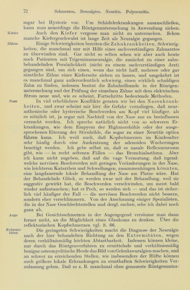 Kiefer Zähne Nase Auge E xtremi- täten sogar bei Hysterie vor. Um Schädelerkrankungen auszuschließen, kann man neuerdings die Röntgenuntersuchung in Anwendung ziehen. Auch den Kiefer vergesse man nicht zu untersuchen. Schon manche Kiefergeschwulst ist lange Zeit als Neuralgie gegangen. Einige Schwierigkeiten bereiten die Zahnkrankheiten, Schwierig- keiten, die manchmal nur mit Hilfe eines sachverständigen Zahnarztes zu überwinden sind. Gar nicht so selten sehen wir aber auch heute noch Patienten mit Trigeminusneuralgie, die zunächst zu einer zahn- behandelnden Persönlichkeit (nicht zu einem sachverständigen Arzt) gegangen sind, um sich einen, wenn das nicht half, mehrere oder gar sämtliche Zähne einer Kieferseite ziehen zu lassen, und umgekehrt ist es manchmal ganz außerordentlich schwierig, einen wirklich schuldigen Zahn zu finden, indessen besitzt die Zahnheilhunde in der Röntgen- untersuchung und der Prüfung der einzelnen Zähne mit dem elektrischen Strom neue und, wie es scheint, Fortschritte bedeutende Methoden. In viel erheblichere Konflikte geraten wir bei den Nasenkrank- heiten, und zwar scheint mir hier die Gefahr vorzuliegen, daß neur- asthenische oder hysterische Beschwerden am Kopf viel häufiger, als es nützlich ist, ja sogar mit Nachteil von der Nase aus zu beeinflussen versucht werden. Ich spreche natürlich nicht von so schweren Er- krankungen, wie dem Empyem der Higlunorshöhle oder der ausge- sprochenen Eiterung der Stirnhöhle, die sogar zu einer Neuritis optica führen kann. Ich weiß auch, daß Kopfschmerzen im Kindesalter sehr häufig durch eine Auskratzung der adenoiden Wucherungen beseitigt werden. Ich gebe selbst zu, daß es nasale Reflexneurosen gibt, wie — in recht seltenen Fällen — das Bronchialasthma. Aber ich kann nicht zugeben, daß auf die vage Vermutung, daß irgend- welche nervösen Beschwerden mit geringen Veränderungen in der Nase, wie leichteren Katarrhen und Schwellungen, Zusammenhängen könnten, eine langdauernde lokale Behandlung der Nase am Platze wäre. Hat der Behandelnde Glück, so werden zwar mit der Behandlung, weil sie suggestiv gewirkt hat, die Beschwerden verschwinden, um meist bald wieder aufzutauchen; hat er Pech, so werden sich — und das ist sicher- lich viel häufiger der Fall — die nervösen Beschwerden nicht bessern, sondern eher verschlimmern. Von der Anschauung einiger Spezialisten, die in der Nase Geschlechtsstellen und dergl. suchen, sehe ich dabei noch ganz ab. Bei Gesichtsschmerzen in der Augengegend versäume man dann ferner nicht, an die Möglichkeit eines Glaukoms zu denken. Über die reflektorischen Kopfschmerzen vgl. S. 66. Die geringsten Schwierigkeiten macht die Diagnose der Neuralgie nach der hier behandelten Richtung an den Extremitäten, wegen deren verhältnismäßig leichten Abtastbarkeit. Indessen können kleine, nur durch das Röntgenverfahren zu ermittelnde und verhältnismäßig benigne osteomyelitische Herde das Bild von Gelenkneuralgien machen, und an schwer zu erreichenden Stellen, wie insbesondere der Hüfte können auch gröbere lokale Erkrankungen zu ernsthaften Schwierigkeiten Ver- anlassung geben. Daß es z. B. manchmal ohne genaueste Röntgenunter-