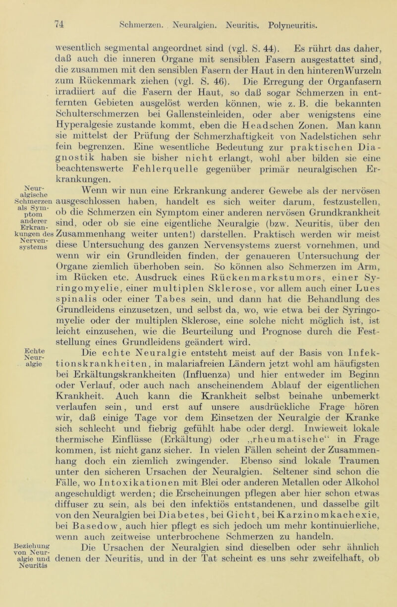 wesentlich segmental angeordnet sind (vgl. 8. 44). Es rührt das daher, daß auch die inneren Organe mit sensiblen Fasern ausgestattet sind, die zusammen mit den sensiblen Fasern der Haut in den hinteren Wurzeln zum Rückenmark ziehen (vgl. S. 46). Die Erregung der Organfasern irradüert auf die Fasern der Haut, so daß sogar Schmerzen in ent- fernten Gebieten ausgelöst werden können, wie z. ß. die bekannten Schulterschmerzen bei Gallensteinleiden, oder aber wenigstens eine Hyperalgesie zustande kommt, eben die Headschen Zonen. Man kann Neur- algische Schmerzen als Sym- ptom anderer Erkran- kungen des Nerven- systems Echte Neur- algie Beziehung von Neur- algie und Neuritis sie mittelst der Prüfung der Schmerzhaftigkeit von Nadelstichen sehr fein begrenzen. Eine wesentliche Bedeutung zur praktischen Dia- gnostik haben sie bisher nicht erlangt, wohl aber bilden sie eine beachtenswerte Fehlerquelle gegenüber primär neuralgischen Er- krankungen. Wenn wir nun eine Erkrankung anderer Gewebe als der nervösen ausgeschlossen haben, handelt es sich weiter darum, festzustellen, ob die Schmerzen ein Symptom einer anderen nervösen Grundkrankheit sind, oder ob sie eine eigentliche Neuralgie (bzw. Neuritis, über den Zusammenhang weiter unten!) darstellen. Praktisch werden wir meist diese Untersuchung des ganzen Nervensystems zuerst vornehmen, und wenn wir ein Grundleiden finden, der genaueren Untersuchung der Organe ziemlich überhoben sein. So können also Schmerzen im Arm, im Rücken etc. Ausdruck eines Rückenmarkstumors, einer Sy- ringomyelie, einer multiplen Sklerose, vor allem auch einer Lues spinalis oder einer Tabes sein, und dann hat die Behandlung des Grundleidens einzusetzen, und selbst da, wo, wie etwa bei der Syringo- myelie oder der multiplen Sklerose, eine solche nicht möglich ist, ist leicht einzusehen, wie die Beurteilung und Prognose durch die Fest- stellung eines Grundleidens geändert wird. Die echte Neuralgie entsteht meist auf der Basis von Infek- tionskrankheiten, in malariafreien Ländern jetzt wohl am häufigsten bei Erkältungskrankheiten (Influenza) und hier entweder im Beginn oder Verlauf, oder auch nach anscheinendem Ablauf der eigentlichen Krankheit. Auch kann die Krankheit selbst beinahe unbemerkt, verlaufen sein, und erst auf unsere ausdrückliche Frage hören wir, daß einige Tage vor dem Einsetzen der Neuralgie der Kranke sich schlecht und fiebrig gefühlt habe oder dergl. Inwieweit lokale thermische Einflüsse (Erkältung) oder „rheumatische“ in Frage kommen, ist nicht ganz sicher. In vielen Fällen scheint der Zusammen- hang doch ein ziemlich zwingender. Ebenso sind lokale Traumen unter den sicheren Ursachen der Neuralgien. Seltener sind schon die Fälle, wo Intoxikationen mit Blei oder anderen Metallen oder Alkohol angeschuldigt werden; die Erscheinungen pflegen aber hier schon etwas diffuser zu sein, als bei den infektiös entstandenen, und dasselbe gilt von den Neuralgien bei Diabetes, bei Gicht, bei Karzinomkachexie, bei Basedow, auch hier pflegt es sich jedoch um mehr kontinuierliche, wenn auch zeitweise unterbrochene Schmerzen zu handeln. Die Ursachen der Neuralgien sind dieselben oder sehr ähnlich denen der Neuritis, und in der Tat scheint es uns sehr zweifelhaft, ob