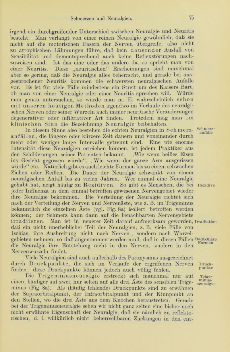 irgend ein durchgreifender Unterschied zwischen Neuralgie und Neuritis besteht. Man verlangt von einer reinen Neuralgie gewöhnlich, daß sie nicht auf die motorischen Fasern der Nerven übergreife, also nicht zu atrophischen Lähmungen führe, daß kein dauernder Ausfall von Sensibilität und dementsprechend auch keine Reflexstörungen nach- zuweisen sind. Ist das eine oder das andere da, so spricht man von einer Neuritis. Diese ,,neuritischen“ Erscheinungen sind manchmal aber so gering, daß die Neuralgie alles beherrscht, und gerade bei aus- gesprochener Neuritis kommen die schwersten neuralgischen Anfälle vor. Es ist für viele Fälle mindestens ein Streit um des Kaisers Bart, ob man von einer Neuralgie oder einer Neuritis sprechen will. Würde man genau untersuchen, so würde man m. E. wahrscheinlich schon mit unseren heutigen Methoden irgendwo im Verlaufe des neuralgi- schen Nerven oder seiner Wurzeln auch immer neuritische Veränderungen degenerativer oder infiltrativer Art finden. Trotzdem mag man im klinischen Sinn die Bezeichnung Neuralgie beibehalten. In diesem Sinne also bestehen die echten Neuralgien in Schmerz- anfällen, die längere oder kürzere Zeit dauern und voneinander durch mehr oder weniger lange Intervalle getrennt sind. Eine wie enorme Intensität diese Neuralgien erreichen können, ist jedem Praktiker aus den Schilderungen seiner Patienten bekannt. ,,Wie wenn heißes Eisen ins Gesicht gegossen würde“, „Wie wenn der ganze Arm ausgerissen würde“ etc. Natürlich gibt es auch leichte Formen bis zu einem schwachen Ziehen oder Reißen. Die Dauer der Neuralgie schwankt von einem neuralgischen Anfall bis zu vielen Jahren. Wer einmal eine Neuralgie gehabt hat, neigt häufig zu Rezidiven. So gibt es Menschen, die bei jeder Influenza in dem einmal betroffen gewesenen Nervengebiet Avieder ihre Neuralgie bekommen. Die Verteilung der Neuralgie richtet sich nach der Verteilung der Nerven und Nervenäste, wie z. B. im Trigeminus bekanntlich die einzelnen Äste (vgl. Fig. 8a) isoliert betroffen AA'erden können; der Schmerz kann dann auf die benachbarten Nervengebiete irradiieren. Man ist in neuerer Zeit darauf aufmerksam geAA-orden, daß ein nicht unerheblicher Teil der Neuralgien, z. B. Adele Fälle A7on Ischias, ihre Ausbreitung nicht nach Nerven-, sondern nach Wurzel- gebieten nehmen, so daß angenommen AA^erden muß, daß in diesen Fällen die Neuralgie ihre Entstehung nicht in den Nerven, sondern in den Nervemvurzeln findet. Viele Neuralgien sind auch außerhalb des Paroxysmus ausgezeichnet durch Druckpunkte, die sich im Verlaufe der ergriffenen NerA’en finden; diese Druckpunkte können jedoch auch völlig fehlen. Die Trigeminusneuralgie erstreckt sich manchmal nur auf einen, häufiger auf ZAvei, nur selten auf alle drei Äste des sensiblen Trige- minus (Fig. 8a). Als (häufig fehlende) Druckpunkte sind zu erwähnen der Supraorbitalpunkt, der Infraorbitalpunkt und der Kinnpunkt an den Stellen, AAro die drei Äste aus dem Knochen heraustreten. Gerade bei der Trigeminusneuralgie sehen Avir nicht ganz selten eine bisher noch nicht erwähnte Eigenschaft der Neuralgie, daß sie nämlich zu reflekto- rischen, d. i. willkürlich nicht beherrschbaren Zuckungen in den ent- Sclimerz- anfälle Rezidive Irradiation Radikulüre Formen Druck- punkte Trige- minus- neuralgie