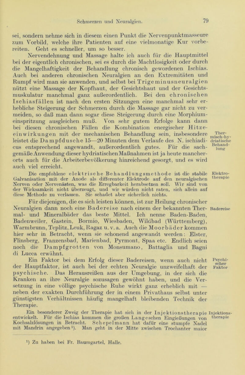 sei, sondern nehme sich in diesem einen Punkt die Nervenpunktmasseure zum Vorbild, welche ihre Patienten auf eine vielmonatige Kur vorbe- reiten. Geht es schneller, um so besser. Nervendehnung und Massage halte ich auch für die Hauptmittel bei der eigentlich chronischen, sei es durch die Machtlosigkeit oder durch die Mangelhaftigkeit der Behandlung chronisch gewordenen Ischias. Auch bei anderen chronischen Neuralgien an den Extremitäten und Rumpf wird man sie anwenden, und selbst bei Trigeminusneuralgien nützt eine Massage der Kopfhaut, der Gesichtshaut und der Gesichts- muskulatur manchmal ganz außerordentlich. Bei den chronischen Ischiasfällen ist nach den ersten Sitzungen eine manchmal sehr er- hebliche Steigerung der Schmerzen durch die Massage gar nicht zu ver- meiden, so daß man dann sogar diese Steigerung durch eine Morphium- einspritzung ausgleichen muß. Von sehr gutem Erfolge kann dann bei diesen chronischen Fällen die Kombination energischer Hitze- einwirkungen mit der mechanischen Behandlung sein, insbesondere .Th®r,‘ leistet die Dampf dusche 15—20 Minuten dem Verlaufe des N. ischiadi- driatische cus entsprechend angewandt, außerordentlich gutes. Für die sach- B<jnnd gemäße Anwendung dieser hydriatischen Maßnahmen ist ja heute mancher- orts auch für die Arbeiterbevölkerung hinreichend gesorgt, und es wird auch viel erreicht. Hie empfohlene elektrische Behandlungsmethode ist die stabile Elektro- Galvanisation mit der Anode als differenter Elektrode auf den neuralgischen t,ieraPlc Nerven oder Nervenästen, was die Erregbarkeit herabsetzen soll. Wir sind von der Wirksamkeit nicht überzeugt, und wir würden nicht raten, sich allein auf diese Methode zu verlassen. Sie schadet aber sicherlich nichts. Für diejenigen, die es sich leisten können, ist zur Heilung chronischer Neuralgien dann noch eine Badereise nach einem der bekannten Tlier- Badereise mal- und Mineralbäder das beste Mittel. Ich nenne Baden-Baden, Badenweiler, Gastein, Bormio, Wiesbaden, Wildbad (Württemberg), Warmbrunn, Teplitz,Leuk,Ragaz u.v.a. Auch die Moorbäder kommen hier sehr in Betracht, wenn sie schonend angewandt werden: Elster, Flinsberg, Franzensbad, Marienbad, Pyrmont, Spaa etc. Endlich seien noch die Dampfgrotten von Monsumano, Battaglia und Bagni di Lucca erwähnt. Ein Faktor bei dem Erfolg dieser Badereisen, wenn auch nicht der Hauptfaktor, ist auch bei der echten Neuralgie unzweifelhaft der Faktor psychische. Das Herausreißen aus der Umgebung, in der sich die Kranken an ihre Neuralgie sozusagen gewöhnt haben, und die Ver- setzung in eine völlige psychische Ruhe wirkt ganz erheblich mit — neben der exakten Durchführung der in einem Privathaus selbst unter günstigsten Verhältnissen häufig mangelhaft bleibenden Technik der Therapie. Ein besonderer Zweig der Therapie hat sich in der Injektionstherapie Injektions- entwickelt. Für die Ischias kommen die großen Lang eschen Eingießungen von therapie Kochsalzlösungen in Betracht. Schepelmann hat dafür eine stumpfe Nadel mit Mandrin angegeben1)- Man gellt in der Mitte zwischen Trochanter maior !) Zu haben bei Fr. Baumgartel, Halle.