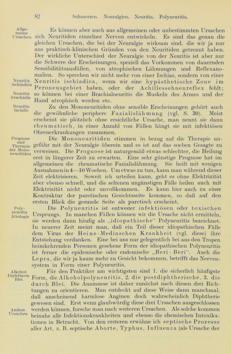 Neuritis ischiadica Neuritis brachialis Neuritis facialis Prognose und der Mono- neuritiden meine Us können aber auch aus allgemeinen oder unbestimmten Ursachen Ursachen sich Neuritiden einzelner Nerven entwickeln. Es sind das genau die gleichen Ursachen, die bei der Neuralgie wirksam sind, die wir ja nur aus praktisch-klinischen Gründen von den Neuritiden getrennt haben. Der wirkliche Unterschied der Neuralgie von der Neuritis ist aber nur die Schwere der Erscheinungen, speziell das Vorkommen von dauernden Sensibilitätsausfällen, von atrophischen Lähmungen und Reflexano- malien. So sprechen wir nicht mehr von einer Ischias, sondern von einer Neuritis ischiadica, wenn wir eine hypästhetische Zone im Peroneusgebiet haben, oder der Achillessehnenreflex fehlt; so können bei einer Brachialneuritis die Muskeln des Armes und der Hand atrophisch werden etc. Zu den Mononeuritiden ohne sensible Erscheinungen gehört auch die gewöhnliche periphere Fazialislähmung (vgl. S. 30). Meist erscheint sie plötzlich ohne ersichtliche Ursache, man nennt sie dann rheumatisch, in einer Anzahl von Fällen hängt sie mit infektiösen Ohrenerkrankungen zusammen. Die Mononeuritiden stimmen in bezug auf die Therapie un- Therapie gefähr mit der Neuralgie überein und es ist auf das soeben Gesagte zu verweisen. Die Prognose ist naturgemäß etwas schlechter, die Heilung erst in längerer Zeit zu erwarten. Eine sehr günstige Prognose hat im allgemeinen die rheumatische Fazialislähmung. »Sie heilt mit wenigen Ausnahmen in 4—10 Wochen. Um etwas zu tun, kann man während dieser Zeit elektrisieren. Soweit ich urteilen kann, geht es ohne Elektrizität aber ebenso schnell, und die seltenen ungünstigen Fälle heilen auch mit Elektrizität nicht oder unvollkommen. Es kann hier auch zu einer Kontraktur der paretischen Gesichtsseite kommen, so daß auf den ersten Blick die gesunde Seite als paretisch erscheint. Poly- Die Polyneuritis ist entweder infektiösen oder toxischen Ätiologie Ursprungs. In manchen Fällen können wir die Ursache nicht ermitteln, sie werden dann häufig als „idiopathische“ Polyneuritis bezeichnet. In neuerer Zeit meint man, daß ein Teil dieser idiopathischen Fälle dem Virus der Hei ne - Medinschen Krankheit (vgl. diese) ihre Entstehung verdanken. Eine bei uns nur gelegentlich bei aus den Tropen heimkehrenden Personen gesehene Form der idiopathischen Polyneuritis ist ferner die epidemische oder endemische ,,Beri - Beri“. Auch die Lepra, die wir ja kaum mehr zu Gesicht bekommen, betrifft das Nerven- system in Form einer Polyneuritis. Für den Praktiker am wichtigsten sind 1. die sicherlich häufigste Form, die Alkoholpolyneuritis, 2. die postdiphtherische, 3. die durch Blei. Die Anamnese ist daher zunächst nach diesen drei Rich- tungen zu orientieren. Man entdeckt auf diese Weise dann manchmal, daß anscheinend harmlose Anginen doch wahrscheinlich Diphtherie gewesen sind. Erst wenn glaubwürdig diese drei Ursachen ausgeschlossen werden können, forsche man nach weiteren Ursachen. Als solche kommen Ursachen kejna]ie ape Infektionskrankheiten und ebenso die chemischen Intoxika- tionen in Betracht. Von den ersteren erwähne ich septische Prozesse aller Art, z. B. septische Aborte, Typhus, Influenza (als Ursache der Alkohol Diphtherie Blei Andere