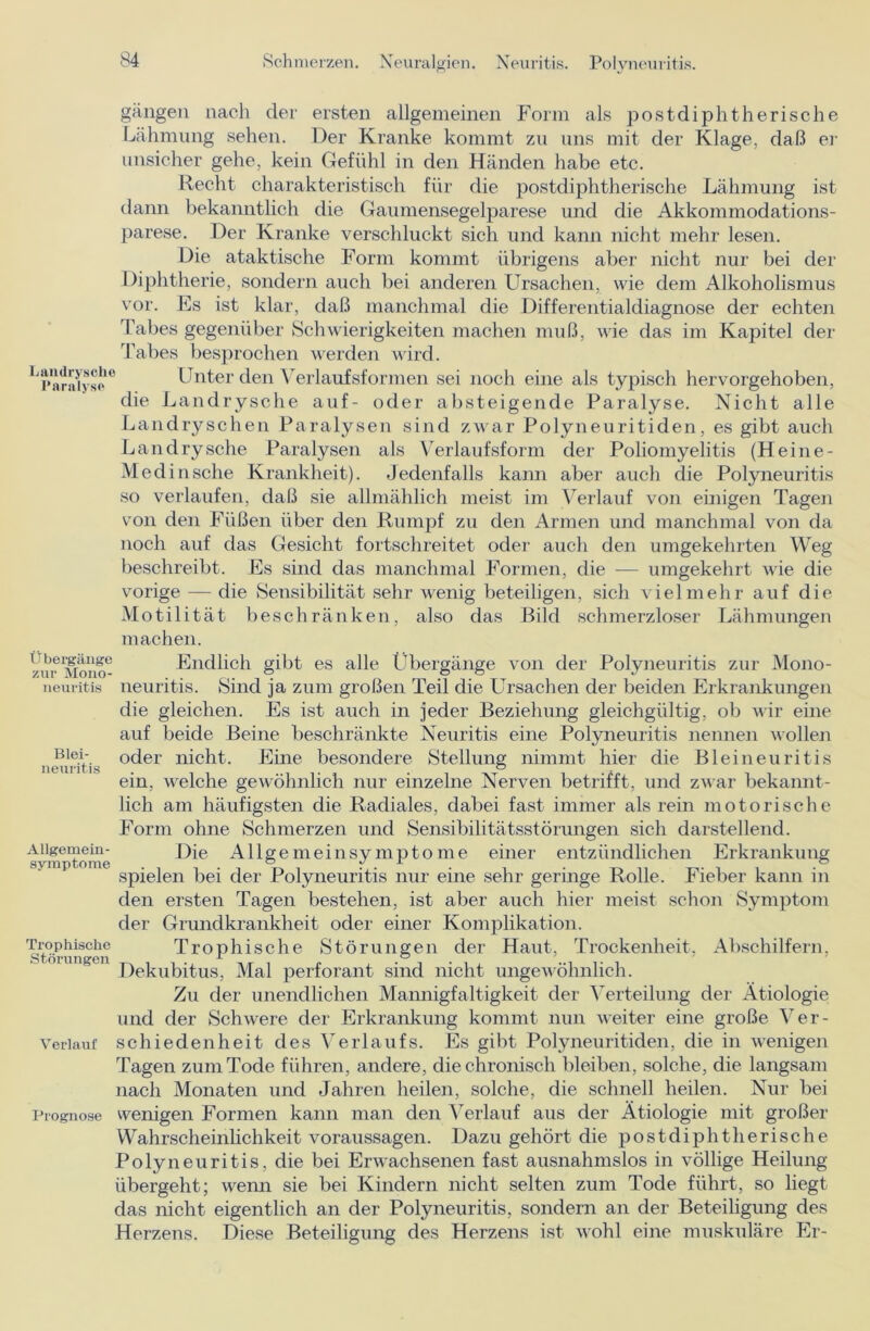 Laudryscho Parnlys© gangen nach der ersten allgemeinen Form als postdiphtherische Lähmung sehen. Der Kranke kommt zu uns mit der Klage, daß er unsicher gehe, kein Gefühl in den Händen habe etc. Recht charakteristisch für die postdiphtherische Lähmung ist dann bekanntlich die Gaumensegelparese und die Akkommodations- parese. Der Kranke verschluckt sich und kann nicht mehr lesen. Die ataktische Form kommt übrigens aber nicht nur bei der Diphtherie, sondern auch bei anderen Ursachen, wie dem Alkoholismus vor. Es ist klar, daß manchmal die Differentialdiagnose der echten Tabes gegenüber Schwierigkeiten machen muß, wie das im Kapitel der Tabes besprochen werden wird. Unter den Verlaufsformen sei noch eine als typisch hervorgehoben, die Landrysche auf- oder absteigende Paralyse. Nicht alle Landryschen Paralysen sind zwar Polyneuritiden, es gibt auch Landrysche Paralysen als Verlaufsform der Poliomyelitis (Heine- Medinsche Krankheit). Jedenfalls kann aber auch die Polyneuritis so verlaufen, daß sie allmählich meist im Verlauf von einigen Tagen von den Füßen über den Rumpf zu den Armen und manchmal von da noch auf das Gesicht fortschreitet oder auch den umgekehrten Weg beschreibt. Es sind das manchmal Formen, die — umgekehrt wie die vorige — die Sensibilität sehr wenig beteiligen, sich vielmehr auf die Motilität beschränken, also das Bild schmerzloser Lähmungen machen. m'Mmo- Endlich gibt es alle Lbergänge von der Polyneuritis zur Mono- neuritis neuritis. Sind ja zum großen Teil die Ursachen der beiden Erkrankungen die gleichen. Es ist auch in jeder Beziehung gleichgültig, ob wir eine auf beide Beine beschränkte Neuritis eine Polyneuritis nennen wollen B,e.V- oder nicht. Eine besondere Stellung nimmt hier die Bleineuritis neuritis ° ein, welche gewöhnlich nur einzelne Nerven betrifft, und zwar bekannt- lich am häufigsten die Radiales, dabei fast immer als rein motorische Form ohne Schmerzen und Sensibilitätsstörungen sich darstellend. Allgemein- Die Allgemeinsymptome einer entzündlichen Erkrankung SVlllDtOmC o 1/ i o spielen bei der Polyneuritis nur eine sehr geringe Rolle. Fieber kann in den ersten Tagen bestehen, ist aber auch hier meist schon Symptom der Grundkrankheit oder einer Komplikation. smvlingen Trophische Störungen der Haut, Trockenheit, Abschilfern, Dekubitus, Mal perforant sind nicht ungewöhnlich. Zu der unendlichen Mannigfaltigkeit der Verteilung der Ätiologie und der Schwere der Erkrankung kommt nun weiter eine große Ver- Veriauf schiedenheit des Verlaufs. Es gibt Polyneuritiden, die in wenigen Tagen zum Tode führen, andere, die chronisch bleiben, solche, die langsam nach Monaten und Jahren heilen, solche, die schnell heilen. Nur bei Prognose wenigen Formen kann man den Verlauf aus der Ätiologie mit großer Wahrscheinlichkeit Voraussagen. Dazu gehört die postdiphtherische Po ly neuritis, die bei Erwachsenen fast ausnahmslos in völlige Heilung übergeht; wenn sie bei Kindern nicht selten zum Tode führt, so liegt das nicht eigentlich an der Polyneuritis, sondern an der Beteiligung des Herzens. Diese Beteiligung des Herzens ist wohl eine muskuläre Er-