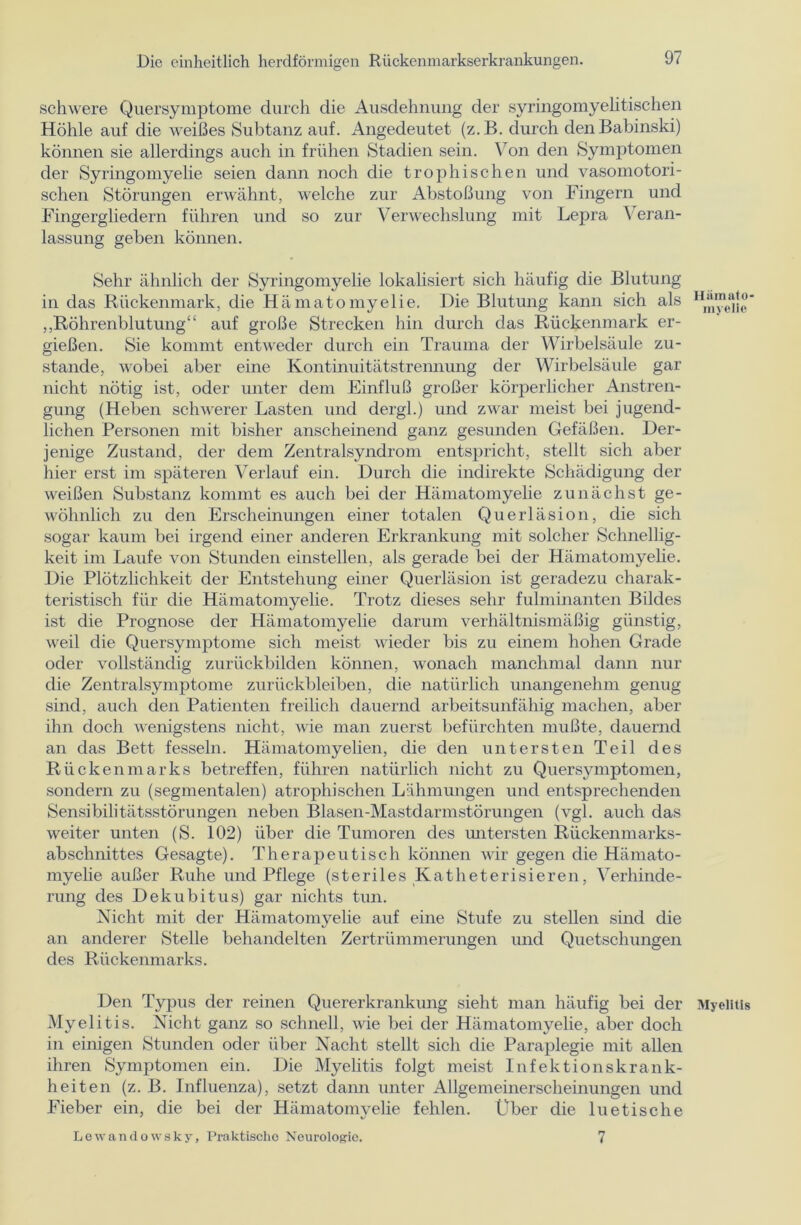 schwere Quersymptome durch die Ausdehnung der syringomyelitischen Höhle auf die weißes Subtanz auf. Angedeutet (z.B. durch denBabinski) können sie allerdings auch in frühen Stadien sein. Von den Symptomen der Syringomyelie seien dann noch die trophischen und vasomotori- schen Störungen erwähnt, welche zur Abstoßung von Fingern und Fingergliedern führen und so zur Verwechslung mit Lepra Veran- lassung geben können. Sehr ähnlich der Syringomyelie lokalisiert sich häufig die Blutung in das Rückenmark, die Hämatomyelie. Die Blutung kann sich als 1 Vnyoifo ,,Röhrenblutung“ auf große Strecken hin durch das Rückenmark er- gießen. Sie kommt entweder durch ein Trauma der Wirbelsäule zu- stande, wobei aber eine Kontinuitätstrennung der Wirbelsäule gar nicht nötig ist, oder unter dem Einfluß großer körperlicher Anstren- gung (Heben schwerer Lasten und clergl.) und zwar meist bei jugend- lichen Personen mit bisher anscheinend ganz gesunden Gefäßen. Der- jenige Zustand, der dem Zentralsyndrom entspricht, stellt sich aber hier erst im späteren Verlauf ein. Durch die indirekte Schädigung der weißen Substanz kommt es auch bei der Hämatomyelie zunächst ge- wöhnlich zu den Erscheinungen einer totalen Querläsion, die sich sogar kaum bei irgend einer anderen Erkrankung mit solcher Schnellig- keit im Laufe von Stunden einstellen, als gerade bei der Hämatomyelie. Die Plötzlichkeit der Entstehung einer Querläsion ist geradezu charak- teristisch für die Hämatomyelie. Trotz dieses sehr fulminanten Bildes ist die Prognose der Hämatomyelie darum verhältnismäßig günstig, weil die Quersymptome sich meist wieder bis zu einem hohen Grade oder vollständig zurückbilden können, wonach manchmal dann nur die Zentralsymptome Zurückbleiben, die natürlich unangenehm genug sind, auch den Patienten freilich dauernd arbeitsunfähig machen, aber ihn doch wenigstens nicht, wie man zuerst befürchten mußte, dauernd an das Bett fesseln. Hämatomyelien, die den untersten Teil des Rückenmarks betreffen, führen natürlich nicht zu Quersymptomen, sondern zu (segmentalen) atrophischen Lähmungen und entsprechenden Sensibilitätsstörungen neben Blasen-Mastdarmstörungen (vgl. auch das weiter unten (S. 102) über die Tumoren des untersten Rückenmarks- abschnittes Gesagte). Therapeutisch können wir gegen die Hämato- myelie außer Ruhe und Pflege (steriles Katheterisieren, Verhinde- rung des Dekubitus) gar nichts tun. Nicht mit der Hämatomyelie auf eine Stufe zu stellen sind die an anderer Stelle behandelten Zertrümmerungen und Quetschungen des Rückenmarks. Den Typus der reinen Quererkrankung sieht man häufig bei der Myelitis Myelitis. Nicht ganz so schnell, wie bei der Hämatomyelie, aber doch in einigen Stunden oder über Nacht stellt sich die Paraplegie mit allen ihren Symptomen ein. Die Myelitis folgt meist Infektionskrank- heiten (z. B. Influenza), setzt dann unter Allgemeinerscheinungen und Fieber ein, die bei der Hämatomyelie fehlen. Uber die luetische Lewandowsky, Praktische Neurologie. 7