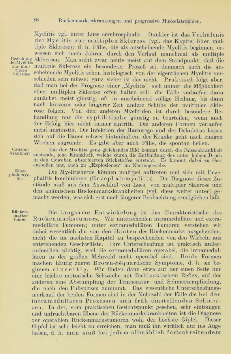 Myelitis vgl. unter Lues cerebrospinalis. Dunkler ist das Verhältnis der Myelitis zur multiplen Sklerose (vgl. das Kapitel über mul- tiple Sklerose); d. h. Fälle, die als anscheinende Myelitis beginnen, er- weisen sich nach Jahren durch den Verlauf manchmal als multiple (ErMyeiitS Sklerosen. Man steht zwar heute meist auf dem Standpunkt, daß die zur mul- multiple Sklerose ein besonderer Prozeß sei, demnach auch die an- Sklerose scheinende Myelitis schon histologisch von der eigentlichen Myelitis ver- schieden sein müsse; ganz sicher ist das nicht. Praktisch folgt aber, daß man bei der Prognose einer „Myelitis“ sich immer die Möglichkeit einer multiplen Sklerose offen halten soll, die Fälle verlaufen dann zunächst meist günstig, oft in anscheinend völlige Heilung, bis dann nach kürzerer oder längerer Zeit andere Schübe der multiplen Skle- rose folgen. Von den anderen Myelitiden ist durch besondere Be- handlung nur die syphilitische günstig zu beurteilen, wenn auch der Erfolg hier nicht immer eintritt. Die anderen Formen verlaufen meist ungünstig. Die Infektion der Harnwege und der Dekubitus lassen sich auf die Dauer schwer hintanhalten, der Kranke geht nach einigen Wochen zugrunde. Es gibt aber auch Fälle, die spontan heilen. Caisson- Ein der Myelitis ganz gleichendes Bild kommt durch die Caissonkrankheit -rankheit zustande, jene Krankheit, welche durch die Entbindung des unter hohem Druck in den Geweben absorbierten Stickstoffes entsteht. Es kommt dabei zu Gas- embolien und auch zu „Explosionen“ im Nervengewebe. pinUomye- Die Myelitisherde können multipel auftreten und sich mit Enze- ütis phalitis kombinieren (Enzephalomyelitis). Die Diagnose dieser Zu- stände muß aus dem Ausschluß von Lues, von multipler Sklerose und den anämischen Rückenmarkskrankheiten (vgl. diese weiter unten) ge- macht werden, was sich erst nach längerer Beobachtung ermöglichen läßt. Rücken- Die langsame Entwickelung ist das Charakteristische des marks- ° ° tumor Rücken markstu mors. Wir unterscheiden intramedulläre und extra- medulläre Tumoren; unter extramedullären Tumoren verstehen wir dabei wesentlich die von den Häuten des Rückenmarks ausgehenden, nicht die im nächsten Kapitel zu besprechenden von den Wirbeln aus entstehenden Geschwülste. Ihre Unterscheidung ist praktisch außer- ordentlich wichtig, weil die extramedullären operabel, die intramedul- lären in der großen Mehrzahl nicht operabel sind. Beide Formen machen häufig zuerst Bro wn-Sequardsche Symptome, d. h. sie be- ginnen einseitig. Wir finden dann etwa auf der einen Seite nur eine leichte motorische Schwäche mit Babinskischem Reflex, auf der anderen eine Abstumpfung der Temperatur- und Schmerzempfindung, die nach den Fußspitzen zunimmt. Das wesentliche Unterscheidungs- merkmal der beiden Formen sind in der Mehrzahl der Fälle die bei den intramedullären Prozessen sich früh einstellenden Schmer- zen. In der, vom praktischen Gesichtspunkt gesehen, sehr eintönigen und unfruchtbaren Ebene der Rückenmarkskrankheiten ist die Diagnose der operablen Rückemnarkstumoren wohl der höchste Gipfel. Dieser Gipfel ist sehr leicht zu erreichen, man muß ihn wirklich nur ins Auge fassen, d. h. man muß bei jedem allmählich fortschreitendem