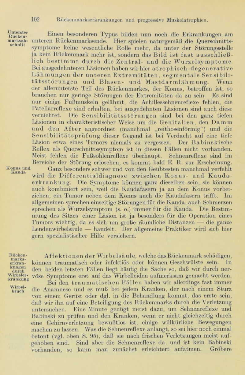 Unterster Rücken- marksab- sclinitt Konus und Kauda Einen besonderen Typus bilden nun noch die Erkrankungen am unteren Rückenmarksende. Hier spielen naturgemäß die Querschnitts- symptome keine wesentliche Rolle mehr, da unter der Störungsstelle ja kein Rückenmark mehr ist, sondern das Bild ist fast ausschließ- lich bestimmt durch die Zentral- und die Wurzelsymptome. Bei ausgedehnteren Läsionen haben wir hier atrophisch-degenerative Lähmungen der unteren Extremitäten, segmentale Sensibili- tätsstörungen und Blasen- und Mastdarmlähmung. Wenn der allerunterste Teil des Rückenmarkes, der Konus, betroffen ist, so brauchen nur geringe Störungen der Extremitäten da zu sein. Es sind nur einige Fußmuskeln gelähmt, die Achillessehnenreflexe fehlen, die Patellarreflexe sind erhalten, bei ausgedehnten Läsionen sind auch diese vernichtet. Die Sensibilitätsstörungen sind bei den ganz tiefen Läsionen in charakteristischer Weise um die Genitalien, den Damm und den After angeordnet (manchmal „reithosenförmig“) und die Sensibilitätsprüfung dieser Gegend ist bei Verdacht auf eine tiefe Läsion etwa eines Tumors niemals zu vergessen. Der Babinskische Reflex als Querschnittssymptom ist in diesen Fällen nicht vorhanden. Meist fehlen die Fußsohlenreflexe überhaupt. Sehnenreflexe sind im Bereiche der Störung erloschen, es kommt bald E. R. zur Erscheinung. Ganz besonders schwer und von den Geübtesten manchmal verfehlt wird die Differentialdiagnose zwischen Konus- und Kauda- erkrankung. Die Symptome können ganz dieselben sein, sie können auch kombiniert sein, weil die Kaudafasern ja an dem Konus vorbei- ziehen, ein Tumor neben dem Konus auch die Kaudafasern trifft. Im allgemeinen sprechen einseitige Störungen für die Kauda, auch Schmerzen sprechen als Wurzelsymptom (s. o.) immer für die Kauda. Die Bestim- mung des Sitzes einer Läsion ist ja besonders für die Operation eines Tumors wichtig, da es sich um große räumliche Distanzen — die ganze Lendenwirbelsäule — handelt. Der allgemeine Praktiker wird sich hier gern spezialistischer Hilfe versichern. Rücken- AffektionenderWirbelsäule, welche das Rückenmark schädigen, erkran- können traumatisch oder infektiös oder können Geschwülste sein. In ^äurch den beiden letzten Fällen liegt häufig die Sache so, daß wir durch ner- Wirbeier- vöse Svmptome erst auf das Wirbelleiden aufmerksam gemacht werden. krank umr ^ Bei den traumatischen Fällen haben wir allerdings fast immer 'bruch die Anamnese und es muß bei jedem Kranken, der nach einem Sturz von einem Gerüst oder dgl. in die Behandlung kommt, das erste sein, daß wir ihn auf eine Beteiligung des Rückenmarks durch die Verletzung untersuchen. Eine Minute genügt meist dazu, um Sehnenreflexe und Babinski zu prüfen und den Kranken, wenn er nicht gleichzeitig durch eine Gehirn Verletzung bewußtlos ist, einige willkürliche Bewegungen machen zu lassen. Was die Sehnenreflexe anlangt, so sei hier noch einmal betont (vgl. oben S. 95), daß sie nach frischen Verletzungen meist auf- gehoben sind. Sind aber die Sehnenreflexe da, und ist kein Babinski vorhanden, so kann man zunächst erleichtert aufatmen. Gröbere