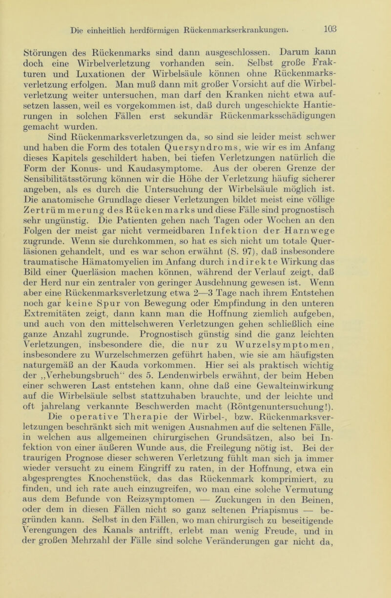 Störungen des Rückenmarks sind dann ausgeschlossen. Darum kann doch eine Wirbelverletzung vorhanden sein. Selbst große Frak- turen und Luxationen der Wirbelsäule können ohne Rückenmarks- verletzung erfolgen. Man muß dann mit großer Vorsicht auf die Wirbel- verletzung weiter untersuchen, man darf den Kranken nicht etwa auf- setzen lassen, weil es vorgekommen ist, daß durch ungeschickte Hantie- rungen in solchen Fällen erst sekundär Rückenmarksschädigungen gemacht wurden. Sind Rückenmarks Verletzungen da, so sind sie leider meist schwer und haben die Form des totalen Quersyndroms, wie wir es im Anfang dieses Kapitels geschildert haben, bei tiefen Verletzungen natürlich die Form der Konus- und Kaudasymptome. Aus der oberen Grenze der Sensibilitätsstörung können wir die Höhe der Verletzung häufig sicherer angeben, als es durch die Untersuchung der Wirbelsäule möglich ist. Die anatomische Grundlage dieser Verletzungen bildet meist eine völlige Zertrümmerung desRückenmarksund diese Fälle sind prognostisch sehr ungünstig. Die Patienten gehen nach Tagen oder Wochen an den Folgen der meist gar nicht vermeidbaren Infektion der Harnwege zugrunde. Wenn sie durchkommen, so hat es sich nicht um totale Quer- läsionen gehandelt, und es war schon erwähnt (S. 97), daß insbesondere traumatische Hämatomyelien im Anfang durch indirekte Wirkung das Bild einer Querläsion machen können, während der Verlauf zeigt, daß der Herd nur ein zentraler von geringer Ausdehnung gewesen ist. Wenn aber eine Rückenmarks Verletzung etwa 2—3 Tage nach ihrem Entstehen noch gar keine Spur von Bewegung oder Empfindung in den unteren Extremitäten zeigt, dann kann man die Hoffnung ziemlich aufgeben, und auch von den mittelschweren Verletzungen gehen schließlich eine ganze Anzahl zugrunde. Prognostisch günstig sind die ganz leichten Verletzungen, insbesondere die, die nur zu Wurzelsymptomen, insbesondere zu Wurzelschmerzen geführt haben, wie sie am häufigsten naturgemäß an der Kauda Vorkommen. Hier sei als praktisch wichtig der „Verhebungsbruch des 5. Lendenwirbels erwähnt, der beim Heben einer schweren Last entstehen kann, ohne daß eine Gewalteinwirkung auf die Wirbelsäule selbst stattzuhaben brauchte, und der leichte und oft jahrelang verkannte Beschwerden macht (Röntgenuntersuchung!). Die operative Therapie der Wirbel-, bzw. Rückenmarksver- letzungen beschränkt sich mit wenigen Ausnahmen auf die seltenen Fälle, in welchen aus allgemeinen chirurgischen Grundsätzen, also bei In- fektion von einer äußeren Wunde aus, die Freilegung nötig ist. Bei der traurigen Prognose dieser schweren Verletzung fühlt man sich ja immer wieder versucht zu einem Eingriff zu raten, in der Hoffnung, etwa ein abgesprengtes Knochenstück, das das Rückenmark komprimiert, zu finden, und ich rate auch einzugreifen, wo man eine solche Vermutung aus dem Befunde von Reizsymptomen — Zuckungen in den Beinen, oder dem in diesen Fällen nicht so ganz seltenen Priapismus — be- gründen kann. Selbst in den Fällen, wo man chirurgisch zu beseitigende Verengungen des Kanals antrifft, erlebt man wenig Freude, und in der großen Mehrzahl der Fälle sind solche Veränderungen gar nicht da,