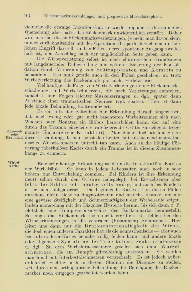 vielmehr die etwaige Luxationsfraktur wieder reponiert, die einmalige Quetschung aber hatte das Rückenmark unwiderruflich zerstört. Daher wird man bei diesen Rückenmarks Verletzungen, je mehr man davon sieht, immer zurückhaltender mit der Operation, die ja doch auch einen erheb- lichen Eingriff darstellt und in Fällen, deren spontaner Ausgang zweifel- haft ist, den Ausschlag nach der unglücklichen Seite geben kann. Die Wirbelverletzung selbst ist nach chirurgischen Grundsätzen mit langdauernder Ruhigstellung und späterer Sicherung der Konsoli- dation durch Verordnung von Stützapparaten und Korsetts zu behandeln. Das muß gerade auch in den Fällen geschehen, wo trotz Wirbelverletzung das Rückenmark gar nicht verletzt war. Viel häufiger als Folge von Wirbelverletzungen ohne Rückenmarks- schädigung sind Wirbelschmerzen, die nach Verletzungen entstehen, zunächst nur Folgen leichter Muskelzerrungen u. dgl., später dann Ausdruck einer traumatischen Neurose (vgl. später). Hier ist dann jede lokale Behandlung kontraindiziert. Es sei trotz der Seltenheit der Erkrankung darauf hingewiesen, daß nach wenig oder gar nicht beachteten Wirbeltraumen sich nach Wochen oder Monaten ein Gibbus herausbilden kann, der auf eine durch das Trauma eingeleitete rarefizierende Ostitis zurückgeht (soge- nannte Kümmelsche Krankheit). Man denke doch ab und zu an diese Erkrankung, da man sonst den Leuten mit anscheinend neurasthe- nischen Wirbelschmerzen unrecht tun kann. Auch an die häufige För- derung tuberkulöser Karies durch ein Trauma ist in diesem Zusammen- hänge zu erinnern. Eine sehr häufige Erkrankung ist dami die tuberkulöse Karies der Wirbelsäule. Sie kann in jedem Lebensalter, auch noch in sehr hohem, zur Entwickelung kommen. Bei Kindern ist ihre Erkennung meist schon durch den Gibbus nahegelegt; bei Erwachsenen aber fehlt der Gibbus sehr häufig vollständig; und auch bei Kindern ist er nicht obligatorisch. Die beginnende Karies ist in diesen Fällen durchaus nicht leicht zu diagnostizieren und manche Kranke, die nur eine gewisse Steifigkeit und Schmerzhaftigkeit der Wirbelsäule zeigen, laufen monatelang mit der Diagnose Hysterie herum, bis sich dann z. B. plötzlich eine Kompressionsmyelitis des Rückenmarks herausstellt. So lange das Rückenmark noch nicht ergriffen ist, fehlen bei den Wirbelerkrankungen ja die zentralen (Pyramiden) Symptome. Hier leitet uns dann nur die Druckschmerzhaftigkeit der Wirbel, die doch einen anderen Charakter hat als die neurasthenische — aber auch bei tuberkulöser Karies beinahe völlig fehlen kann, und andere lokale oder allgemeine Symptome der Tuberkulose, Senkungsabszesse u. dgl. Zu dem Wirbeldruckschmerz gesellen sich dann Wurzel- schmerzen, die am Rumpfe gürtelförmig ausstrahlen. Sie werden manchmal mit Interkostalschmerzen verwechselt. Es ist jedoch außer- ordentlich wichtig noch in diesem Stadium die Diagnose zu stellen, weil durch eine orthopädische Behandlung der Beteiligung des Rücken- markes noch entgegen gearbeitet werden kann.