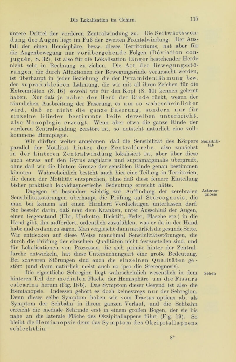 untere Drittel der vorderen Zentralwindung zu. Die Seitwärts Wen- dung der Augen liegt im Fuß der zweiten Frontalwindung. Der Aus- fall der einen Hemisphäre, bezw. dieses Territoriums, hat aber für die Augenbewegung nur vorübergehende Folgen (Deviation con- juguee, S. 32), ist also für die Lokalisation länger bestehender Herde nicht sehr in Rechnung zu ziehen. Die Art der Bewegungsstö- rungen, die durch Affektionen der Bewegungsrinde verursacht werden, ist überhaupt in jeder Beziehung die der Pyramidenlähmung bzw. der supranukleären Lähmung, die wir mit all ihren Zeichen für die Extremitäten (S. 16) sowohl wie für den Kopf (S. 30) kennen gelernt haben. Nur daß je näher der Herd der Rinde rückt, wegen der räumlichen Ausbreitung der Faserung, es um so wahrscheinlicher wird, daß er nicht die ganze Faserung, sondern nur für einzelne Glieder bestimmte Teile derselben unterbricht, also Monoplegie erzeugt. Wenn aber etwa die ganze Rinde der vorderen Zentralwindung zerstört ist, so entsteht natürlich eine voll- kommene Hemiplegie. Wir dürften weiter annehmen, daß die Sensibilität des Körpers Sensibiii- parallel der Motilität hinter der Zentral furche, also zunächst in der hinteren Zentralwindung lokalisiert ist, aber über diese auch etwas auf den Gyrus angularis und supramarginalis übergreift, ohne daß wir die hintere Grenze der sensiblen Rinde genau bestimmen könnten. Wahrscheinlich besteht auch hier eine Teilung in Territorien, die denen der Motilität entsprechen, ohne daß diese feinere Einteilung bisher praktisch lokaldiagnostische Bedeutung erreicht hätte. Dagegen ist besonders wichtig zur Auffindung der zerebralen Asteroo- Sensibilitätsstörungen überhaupt die Prüfung auf Stereognosis, die man bei keinem auf einen Hirnherd Verdächtigen unterlassen darf. Sie besteht darin, daß man dem Kranken, unter Ausschluß der Augen, einen Gegenstand (Uhr, Uhrkette, Bleistift, Feder, Flasche etc.) in die Hand gibt, ihn auffordert, ordentlich zuzufühlen, was er da in der Hand habe und es dann zu sagen. Man vergleicht dann natürlich die gesunde Seite. Wir entdecken auf diese Weise manchmal Sensibilitätsstörungen, die durch die Prüfung der einzelnen Qualitäten nicht festzustellen sind, und für Lokalisationen von Prozessen, die sich primär hinter der Zentral- furche entwickeln, hat diese Untersuchungsart eine große Bedeutung. Bei schweren Störungen sind auch die einzelnen Qualitäten ge- stört (und dann natürlich meist auch eo ipso die Stereognosis). Die eigentliche Sehregion liegt wahrscheinlich wesentlich in dem sehen hinteren Teil der medialen Fläche der Hemisphäre um die Fissura calcarina herum (Fig. 18b). Das Symptom dieser Gegend ist also die Hemianopsie. Indessen gehört es doch keineswegs nur der Sehregion. Denn dieses selbe Symptom haben wir vom Tractus opticus ab, als Symptom der Sehbahn in ihrem ganzen Verlauf, und die Seilbahn erreicht die mediale Sehrinde erst in einem großen Bogen, der sie bis nahe an die laterale Fläche des Okzipitallappens führt (Fig. 19). So bleibt die Hemianopsie denn das Symptom des Okzipitallappens schlechthin. 8*