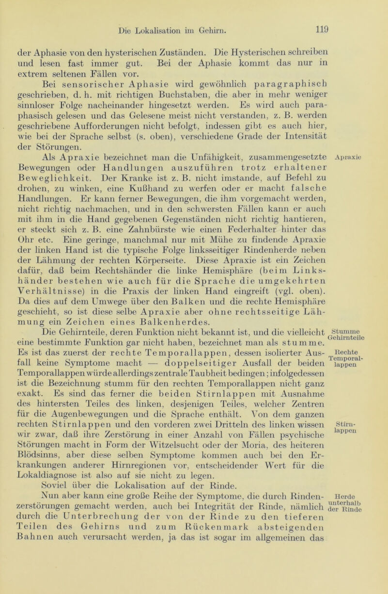 der Aphasie von den hysterischen Zuständen. Die Hysterischen schreiben und lesen fast immer gut. Bei der Aphasie kommt das nur in extrem seltenen Fällen vor. Bei sensorischer Aphasie wird gewöhnlich paragraphisch geschrieben, d. h. mit richtigen Buchstaben, die aber in mehr weniger sinnloser Folge nacheinander hingesetzt werden. Es wird auch para- phasisch gelesen und das Gelesene meist nicht verstanden, z. B. werden geschriebene Aufforderungen nicht befolgt, indessen gibt es auch hier, wie bei der Sprache selbst (s. oben), verschiedene Grade der Intensität der Störungen. Als Apraxie bezeichnet man die Unfähigkeit, zusammengesetzte Apraxie Bewegungen oder Handlungen auszuführen trotz erhaltener Beweglichkeit. Der Kranke ist z. B. nicht imstande, auf Befehl zu drohen, zu winken, eine Kußhand zu werfen oder er macht falsche Handlungen. Er kann ferner Bewegungen, die ihm vorgemacht werden, nicht richtig nachmachen, und in den schwersten Fällen kann er auch mit ihm in die Hand gegebenen Gegenständen nicht richtig hantieren, er steckt sich z. B. eine Zahnbürste wie einen Federhalter hinter das Ohr etc. Eine geringe, manchmal nur mit Mühe zu findende Apraxie der linken Hand ist die typische Folge linksseitiger Rindenherde neben der Lähmung der rechten Körperseite. Diese Apraxie ist ein Zeichen dafür, daß beim Rechtshänder die linke Hemisphäre (beim Links- händer bestehen wie auch für die Sprache die umgekehrten Verhältnisse) in die Praxis der linken Hand eingreift (vgl. oben). Da dies auf dem Umwege über den Balken und die rechte Hemisphäre geschieht, so ist diese selbe Apraxie aber ohne rechtsseitige Läh- mung ein Zeichen eines Balkenherdes. Die Gehirnteile, deren Funktion nicht bekannt ist, und die vielleicht eine bestimmte Funktion gar nicht haben, bezeichnet man als stumme. Es ist das zuerst der rechte Temporallappen, dessen isolierter Aus- Rechte fall keine Symptome macht — doppelseitiger Ausfall der beiden Ti^»penal Temporallappen würde allerdings zentrale Taubheit bedingen; infolgedessen ist die Bezeichnung stumm für den rechten Temporallappen nicht ganz exakt. Es sind das ferner die beiden Stirnlappen mit Ausnahme des hintersten Teiles des linken, desjenigen Teiles, welcher Zentren für die Augenbewegungen und die Sprache enthält. Von dem ganzen rechten Stirn lappen und den vorderen zwei Dritteln des linken wissen stiru- wir zwar, daß ihre Zerstörung in einer Anzahl von Fällen psychische lappen Störungen macht in Form der Witzelsucht oder der Moria, des heiteren Blödsinns, aber diese selben Symptome kommen auch bei den Er- krankungen anderer Hirnregionen vor, entscheidender Wert für die Lokaldiagnose ist also auf sie nicht zu legen. Soviel über die Lokalisation auf der Rinde. Nun aber kann eine große Reihe der Symptome, die durch Rinden- Herde Zerstörungen gemacht werden, auch bei Integrität der Rinde, nämlich de^mnde durch die Unterbrechung der von der Rinde zu den tieferen Teilen des Gehirns und zum Rückenmark absteigenden Bahnen auch verursacht werden, ja das ist sogar im allgemeinen das