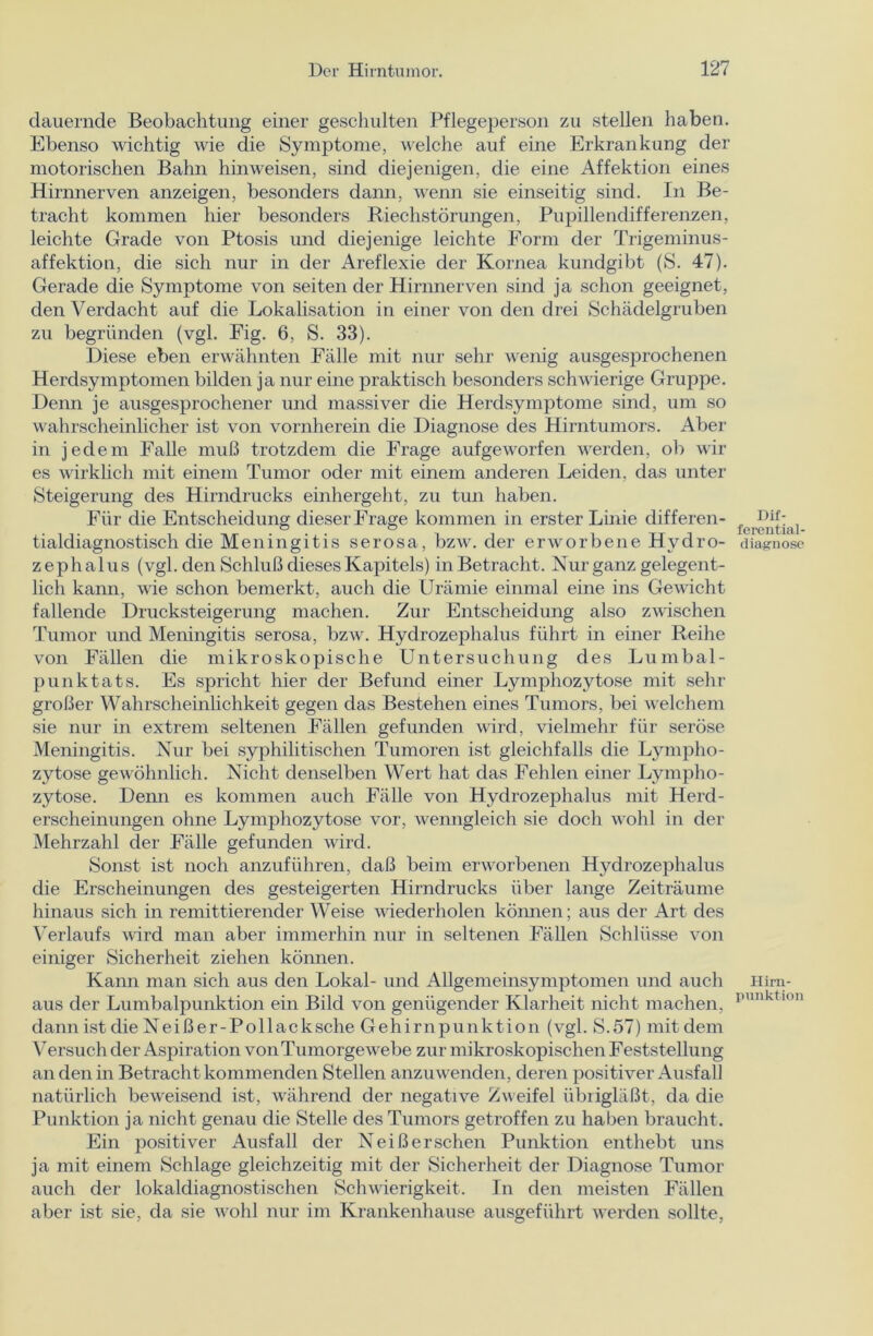 dauernde Beobachtung einer geschulten Pflegeperson zu stellen haben. Ebenso wichtig wie die Symptome, welche auf eine Erkrankung der motorischen Bahn hinweisen, sind diejenigen, die eine Affektion eines Hirnnerven anzeigen, besonders dann, wenn sie einseitig sind. In Be- tracht kommen hier besonders Riechstörungen, Pupillendifferenzen, leichte Grade von Ptosis und diejenige leichte Form der Trigeminus- affektion, die sich nur in der Areflexie der Kornea kundgibt (S. 47). Gerade die Symptome von seiten der Hirnnerven sind ja schon geeignet, den Verdacht auf die Lokalisation in einer von den drei Schädelgruben zu begründen (vgl. Fig. 6, S. 33). Diese eben erwähnten Fälle mit nur sehr wenig ausgesprochenen Herdsymptomen bilden ja nur eine praktisch besonders schwierige Gruppe. Denn je ausgesprochener und massiver die Herdsymptome sind, um so wahrscheinlicher ist von vornherein die Diagnose des Hirntumors. Aber in jedem Falle muß trotzdem die Frage aufgeworfen werden, ob wir es wirklich mit einem Tumor oder mit einem anderen Leiden, das unter Steigerung des Hirndrucks einhergeht, zu tun haben. Für die Entscheidung dieser Frage kommen in erster Linie differen- tialdiagnostisch die Meningitis serosa, bzw. der erworbene Hydro- zephalus (vgl. den Schluß dieses Kapitels) in Betracht. Nur ganz gelegent- lich kann, wie schon bemerkt, auch die Urämie einmal eine ins Gewicht fallende Drucksteigerung machen. Zur Entscheidung also zwischen Tumor und Meningitis serosa, bzw. Hydrozephalus führt in einer Reihe von Fällen die mikroskopische Untersuchung des Lumbal- punktats. Es spricht hier der Befund einer Lymphozytose mit sehr großer Wahrscheinlichkeit gegen das Bestehen eines Tumors, bei welchem sie nur in extrem seltenen Fällen gefunden wird, vielmehr für seröse Meningitis. Nur bei syphilitischen Tumoren ist gleichfalls die Lympho- zytose gewöhnlich. Nicht denselben Wert hat das Fehlen einer Lympho- zytose. Denn es kommen auch Fälle von Hydrozephalus mit Herd- erscheinungen ohne Lymphozytose vor, wenngleich sie doch wohl in der Mehrzahl der Fälle gefunden wird. Sonst ist noch anzuführen, daß beim erworbenen Hydrozephalus die Erscheinungen des gesteigerten Hirndrucks über lange Zeiträume hinaus sich in remittierender Weise wiederholen können; aus der Art des Verlaufs wird man aber immerhin nur in seltenen Fällen Schlüsse von einiger Sicherheit ziehen können. Kann man sich aus den Lokal- und Allgemeinsymptomen und auch aus der Lumbalpunktion ein Bild von genügender Klarheit nicht machen, dann ist die Neißer-Pollacksche Gehirnpunktion (vgl. S.57) mit dem Versuch der Aspiration von Tumorgewebe zur mikroskopischen Feststellung an den in Betracht kommenden Stellen anzuwenden, deren positiver Ausfall natürlich beweisend ist, während der negative Zweifel übiigläßt, da die Punktion ja nicht genau die Stelle des Tumors getroffen zu haben braucht. Ein positiver Ausfall der Neißersehen Punktion enthebt uns ja mit einem Schlage gleichzeitig mit der Sicherheit der Diagnose Tumor auch der lokaldiagnostischen Schwierigkeit. In den meisten Fällen aber ist sie, da sie wohl nur im Krankenhause ausgeführt werden sollte, Dif- ferential- diagnose Hirn- punktion