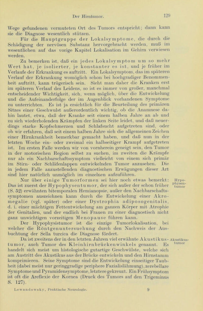 120 Wege gefundenen vermuteten Ort des Tumors entspricht; dann kann sie die Diagnose wesentlich stützen. Für die Hauptgruppe der Lokalsymptome, die durch die Schädigung der nervösen Substanz hervorgebracht werden, muß im wesentlichen auf das vorige Kapitel Lokalisation im Gehirn verwiesen werden. Zu bemerken ist, daß ein jedes Lokalsymptom um so mehr Wert hat, je isolierter, je konstanter es ist, und je früher im Verlaufe der Erkrankung es auftritt. Ein Lokalsymptom, das im späteren Verlauf der Erkrankung womöglich schon bei hochgradiger Benommen- heit auftritt, kann trügerisch sein. Sieht man daher die Kranken erst im späteren Verlauf des Leidens, so ist es immer von großer, manchmal entscheidender Wichtigkeit, sich, wenn möglich, über die Entwickelung und die Aufeinanderfolge der im Augenblick vorhandenen Symptome zu unterrichten. Es ist ja ersichtlich für die Beurteilung des primären Sitzes einer Geschwulst außerordentlich wichtig, ob die Anamnese da- hin lautet, etwa, daß der Kranke seit einem halben Jahre an ab und zu sich wiederholenden Krämpfen der linken Seite leidet, und daß neuer- dings starke Kopfschmerzen und Schlafsucht aufgetreten sind, oder ob wir erfahren, claß seit einem halben Jahre sich die allgemeinen Zeichen einer Hirnkrankheit bemerkbar gemacht haben, und daß nun in der letzten Woche ein- oder zweimal ein halbseitiger Krampf aufgetreten ist. Im ersten Falle werden wir von vornherein geneigt sein, den Tumor in der motorischen Region selbst zu suchen, im zweiten die Krämpfe nur als ein Nachbarschaftssymptom vielleicht von einem sich primär im Stirn- oder Schläfenlappen entwickelnden Tumor anzusehen. Die in jedem Falle anzustellenden diagnostischen Erwägungen dieser Art sind hier natürlich unmöglich im einzelnen aufzuführen. Nur über einige Tumorformen sei hier noch etwas bemerkt: Hypo- Das ist zuerst der Hypophysen tu mor, der sich außer der schon früher 'tmuor (S. 52) erwähnten bitemporalen Hemianopsie, außer den Nachbarschafts- symptomen auszeichnen kann durch die Entwickelung einer Akro- megalie (vgl. später) oder einer Dystrophia adiposogenitalis, d. i. einer mächtigen Fettentwickelung am ganzen Körper mit Atrophie der Genitalien, und der endlich bei Frauen zu einer diagnostisch nicht ganz unwichtigen vorzeitigen Menopause führen kann. Der Hypophysistumor ist die einzige Tumorlokalisation, bei welcher die Röntgenuntersuchung durch den Nachweis der Aus- buchtung der Sella turcica die Diagnose fördert. Da ist zweitens der in den letzten Jahren viel erwähnte Akustikus - Akustikus- tumor, auch Tumor des Kleinhirnbrückenwinkels genannt. Es tumoi‘ handelt sich meist um histologische gutartige Geschwülste, welche sich am Austritt des Akustikus aus der Brücke entwickeln und den Hirnstamm komprimieren. Seine Symptome sind die Entwickelung einseitiger Taub- heit (dabei meist nur geringgradige periphere Fazialislähmung), zerebellare Symptome und Pyramidensymptome, letztere gekreuzt . Ein Frühsymptom ist oft die Areflexie der Kornea (Druck des Tumors auf den Trigeminus S. 127). Lewandowsky, Praktische Neurologie. 9