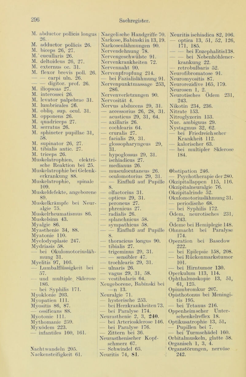 M. abductor poilicis longus 26. M. adductor poilicis 26. M. biceps 26, 27. M.' cucullaris 26. M. deltoideus 26, 27. M. externus oc. 31. M. flexor brevis poll. 26. — — carpi uln. 26. - digitor. prof. 26. M. iliopsoas 27. M. interossei 26. M. levator palpebrae 31. M. lumbricales 26. M. obliq. sup. ocul. 31. M. opponens 26. M. quadriceps 27. M. serratus 26. M. sphincter pupillae 31, 58. M. supinator 26, 27. M. tibialis antic. 27. M. triceps 26. Muskelatrophien, elektri- sche Reaktion bei 25. Muskelatrophie bei Gelenk- erkrankung 88. Muskelatrophie, spinale 109. Muskeldefekte, angeborene 89. Muskelkrämpfe bei Neur- algie 75. Muskelrheumatismus 86. Muskelsinn 43. Myalgie 86. Myasthenie 34, 88. Myatonie 110. Myelodysplasie 247. Mydriasis 58. — bei Okulomotoriusläh- mung 31. Myelitis 97, 106. — Lumbalflüssigkeit bei 5 /. — und multiple Sklerose t 186. — bei Syphilis 171. Myoklonie 203. Myopatien 111. Myositis 86, 87. — ossificans 88. Myotonie 111. Mythomanie 259. Myxödem 223. - infantiles 160, 161. Nachtwandeln 205. Nackensteifigkeit 61. Naegelische Handgriffe 70. Narkose, Babinski in 13,19. Narkosenlähmungen 90. Nervendehnung 78. Nervengeschwülste 91. Nervenkrankheiten 72. Nervennaht 90. Nervenpfropfung 214. bei Fazialislähmung 91. Nervenpunktmassage 253, 286. Nervenverletzungen 90. Nervosität 4. Nervus abducens 29, 31. — accessorius 26, 28, 31. - acusticus 29, 31, 64. - axillaris 26. - cochlearis 64. - cruralis 27. - facialis 29, 31. — glossopharyngeus 29, 31. — hypoglossus 29, 31. - ischiadicus 27. — medianus 26. - musculocutaneus 26. - oculomotorius 29, 31. — Einfluß auf Pupille 8. - olfactorius 31. - opticus 29, 31. - peroneus 27. — phrenicus 27. — radialis 26. — splanchnicus 58. — sympathicus 58. Einfluß auf Pupille 8. Neuritis ischiadica 82, 106. - optica 13, 51, 52, 126, 171, 185. bei Enzephalitisl.38. - bei Nebenhöhlener- krankung 22. retrobulbaris 52. Neurofibromatose 91. Neuromyositis 87. Neurorezidive 165, 179. Neurosen 1, 2. Neurotisches Ödem 231, 243. Nikotin 234, 236. Nitrate 153. Nitroglyzerin 153. Nuc. ambiguus 29. Nystagmus 32, 62. - bei Friedreich scher Krankheit 112. — kalorischer 63. — bei multipler Sklerose 184. Obstipation 246. — Psychotherapie der 280. Okzipitallappen 115, 116. Okzipitalneuralgie 76. Okzipitalrinde 52. Okulomotoriuslähmung 31. - periodische 68. — bei Syphilis 172. Ödem, neurotisches 231, 243. Ödeme bei Hemiplegie 148. Ohnmacht bei Paralyse 174. — thoracicus longus 90. — tibialis 27. — trigeminus 29, 31. sensibler 47. — trochlearis 29, 31. — ulnaris 26. - vagus 29, 31, 58. - vestibuläris 64. Neugeborene, Babinski bei —n 13. Neuralgie 71. hysterische 253. bei Herzkrankheiten 73. bei Paralyse 174. Neurasthenie 2, 3, 240. - bei Arteriosklerose 146. - bei Paralyse 176. Zittern bei 36. Neurasthenischer Kopf- schmerz 67. — Schwindel 65. Neuritis 74, 81. Operation bei Basedow 222. — bei Epilepsie 158, 208. — bei Rückenmarkstumor 101. — bei Hirntumor 130. Operkulum 113, 114. Ophthalmoskopie 13, 51, 61, 125. Opiumbromkur 207. Opisthotonus bei Meningi- tis 195. — bei Tetanus 216. Oppenheim scher Unt er- schenkelreflex 18. Optikusatrophie 13, 51. — Pupillen bei 7. - bei Turmschädel 160. Orbitalmuskeln, glatte 58. Organisch 1, 3, 4. Organstörungen, nervöse 242.