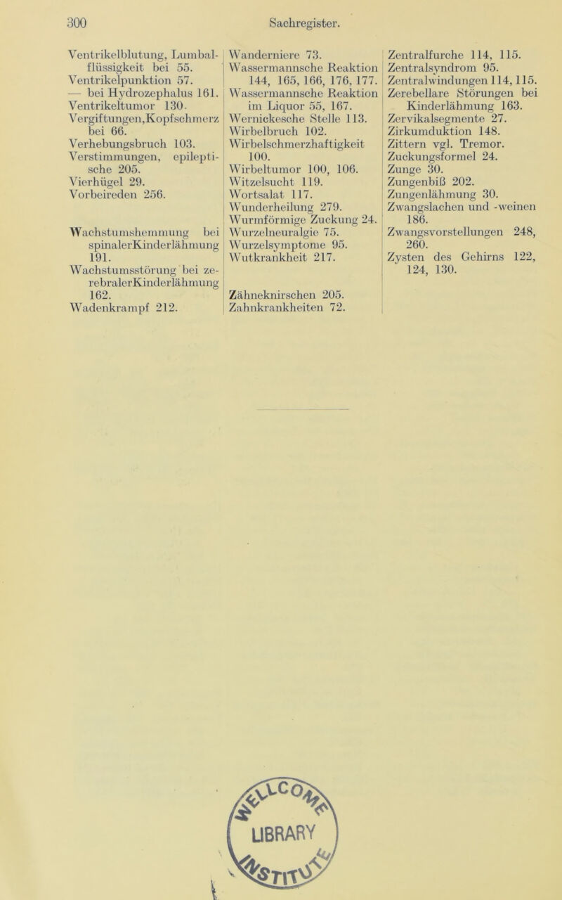 Ventrikelblutung, Lumbal- flüssigkeit bei 55. Ventrikelpunktion 57. — bei Hydrozephalus 161. Ventrikeltumor 130- Vergiftungen,Kopfschmerz bei 66. Verhebungsbruch 103. Verstimmungen, epilepti- sche 205. Vierhügel 29. Vorbeireden 256. Wachstumshemmung bei spinalerKinderlähmung 191. Wachstumsstörung bei ze- rebralerKinderlähmung 162. Wadenkrampf 212. Wanderniere 73. Wassermannsche Reaktion 144, 165, 166, 176, 177. Wassermannsche Reaktion im Liquor 55, 167. Wernickesche Stelle 113. Wirbelbruch 102. Wirbelschmerzhaftigkeit 100. Wirbeltumor 100, 106. Witzelsucht 119. Wortsalat 117. Wunderheilung 279. Wurmförmige Zuckung 24. Wurzelneuralgie 75. Wurzelsymptome 95. Wutkrankheit 217. Zähneknirschen 205. Zahnkrankheiten 72. Zentralfurche 114, 115. Zentralsyndrom 95. Zentralwindungen 114,115. Zerebellare Störungen bei Kinderlähmung 163. Zervikalsegmente 27. Zirkumduktion 148. Zittern vgl. Tremor. Zuckungsformel 24. Zunge 30. Zungenbiß 202. Zungenlähmung 30. Zwangslachen und -weinen 186. Zwangsvorstellungen 248, 260. Zysten des Gehirns 122, 124, 130.