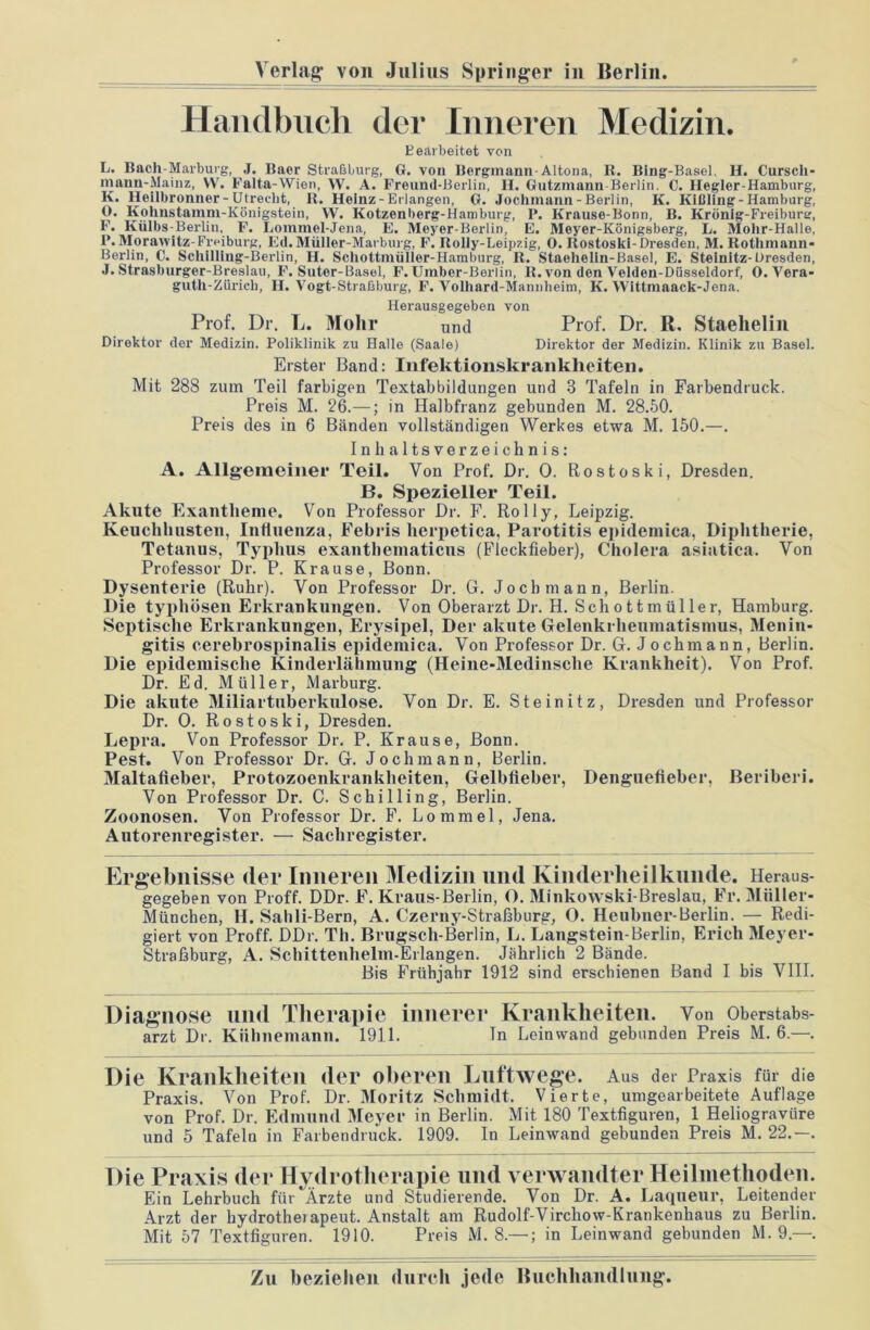 Handbuch der Inneren Medizin. Bearbeitet von L. Bach-Marburg, J. Baer Straßburg, G. von Bergmann Altona, R. Bing-Basel, H. Curscli- inanu-Mainz, VV. Falta-Wien, W. A. Freund-Berlin, II. Gutzmann-Berlin. C. Hegler-Hamburg, K. Heilbronner-Utrecht, R. Heinz-Erlangen, G. Jochmann-Berlin, K. Kißling-Hamburg, O. Kolmstamm-Königstein, \V. Kotzenberg-Hamburg, I*. Krause-Bonn, B. Krönig-Freibursr, F. Külbs-Berlin, F. Lommel-Jena, E. Meyer-Berlin, E. Meyer-Königsberg, L. Mohr-Halle, P. Morawitz-Freiburg, Ed.Müller-Marburg, F. Rolly-Leipzig, 0. Itostoski-Dresden, M. Rothmann- Borlin, C. Schilling-Berlin, H. Schottmüller-Hamburg, R. Staehelin-Basel, E. Steinitz-Dresden, J. Strasburger-Breslau, F. Suter-Basel, F. Umber-Berlin, R. von den Velden-Düsseldorf, 0. Vera- gutli-Zürich, H. Vogt-Straßburg, F. Volhard-Mannheim, K. Wittmaack-Jena. Herausgegeben von Prof. Dr. L. Mohr Xind Prof. Dr. R. Staelielin Direktor der Medizin. Poliklinik zu Halle (Saale) Direktor der Medizin. Klinik zu Basel. Erster Band: Infektionskrankheiten. Mit 288 zum Teil farbigen Textabbildungen und 3 Tafeln in Farbendruck. Preis M. 26.—; in Halbfranz gebunden M. 28.50. Preis des in 6 Bänden vollständigen Werkes etwa M. 150.—. Inhaltsverzeichnis: A. Allgemeiner Teil. Von Prof. Dr. 0. Rostoski, Dresden. B. Spezieller Teil. Akute Exantheme. Von Professor Dr. F. Rolly, Leipzig. Keuchhusten, Influenza, Febris herpetica, Parotitis epidemica, Diphtherie, Tetanus, Typhus exanthematicus (Fleckfieber), Cholera asiatica. Von Professor Dr. P. Krause, Bonn. Dysenterie (Ruhr). Von Professor Dr. G. Jochmann, Berlin. Die typhösen Erkrankungen. Von Oberarzt Dr. H. Schottmüller, Hamburg. Septische Erkrankungen, Erysipel, Der akute Gelenkrheumatismus, Menin- gitis cerebrospinalis epidemica. Von Professor Dr. G. Jochmann, Berlin. Die epidemische Kinderlähmung (Heine-Medinsclie Krankheit). Von Prof. Dr. Ed. Müller, Marburg. Die akute Miliartuberkulose. Von Dr. E. Steinitz, Dresden und Professor Dr. 0. Rostoski, Dresden. Lepra. Von Professor Dr. P. Krause, Bonn. Pest. Von Professor Dr. G. Joch mann, Berlin. Maltafieber, Protozoenkrankheiten, Gelbfieber, Denguefieber, Beriberi. Von Professor Dr. C. Schilling, Berlin. Zoonosen. Von Professor Dr. F. Lomrael, Jena. Autorenregister. — Sachregister. Ergebnisse der Inneren Medizin und Kinderheilkunde. Heraus- gegeben von Proff. DDr. F. Kraus-Berlin, O. Minkowski-Breslau, Fr. Müller- München, H. Sahli-Bern, A. Czerny-Strafiburg, 0. Heubner-Berlin. — Redi- giert von Proff. DDr. Th. Brugsch-Berlin, L. Langstein-Berlin, Erich Meyer- Straßburg, A. Schittenhelm-Erlangen. Jährlich 2 Bände. Bis Frühjahr 1912 sind erschienen Band I bis VIII. Diagnose und Therapie innerer Krankheiten. Von Oberstabs- arzt Dr. Kiihnemann. 1911. In Leinwand gebunden Preis M. 6.—. Die Krankheiten der oberen Luftwege. Aus der Praxis für die Praxis. Von Prof. Dr. Moritz Schmidt. Vierte, umgearbeitete Auflage von Prof. Dr. Edmund Meyer in Berlin. Mit 180 Textfiguren, 1 Heliogravüre und 5 Tafeln in Farbendruck. 1909. In Leinwand gebunden Preis M. 22.—. Die Praxis der Hydrotherapie und verwandter Heilmethoden. Ein Lehrbuch für Ärzte und Studierende. Von Dr. A. Laqueur, Leitender Arzt der hydrothei apeut. Anstalt am Rudolf-Vircliow-Krankenhaus zu Berlin. Mit 57 Textfiguren. 1910. Preis M. 8.—; in Leinwand gebunden M. 9.—.