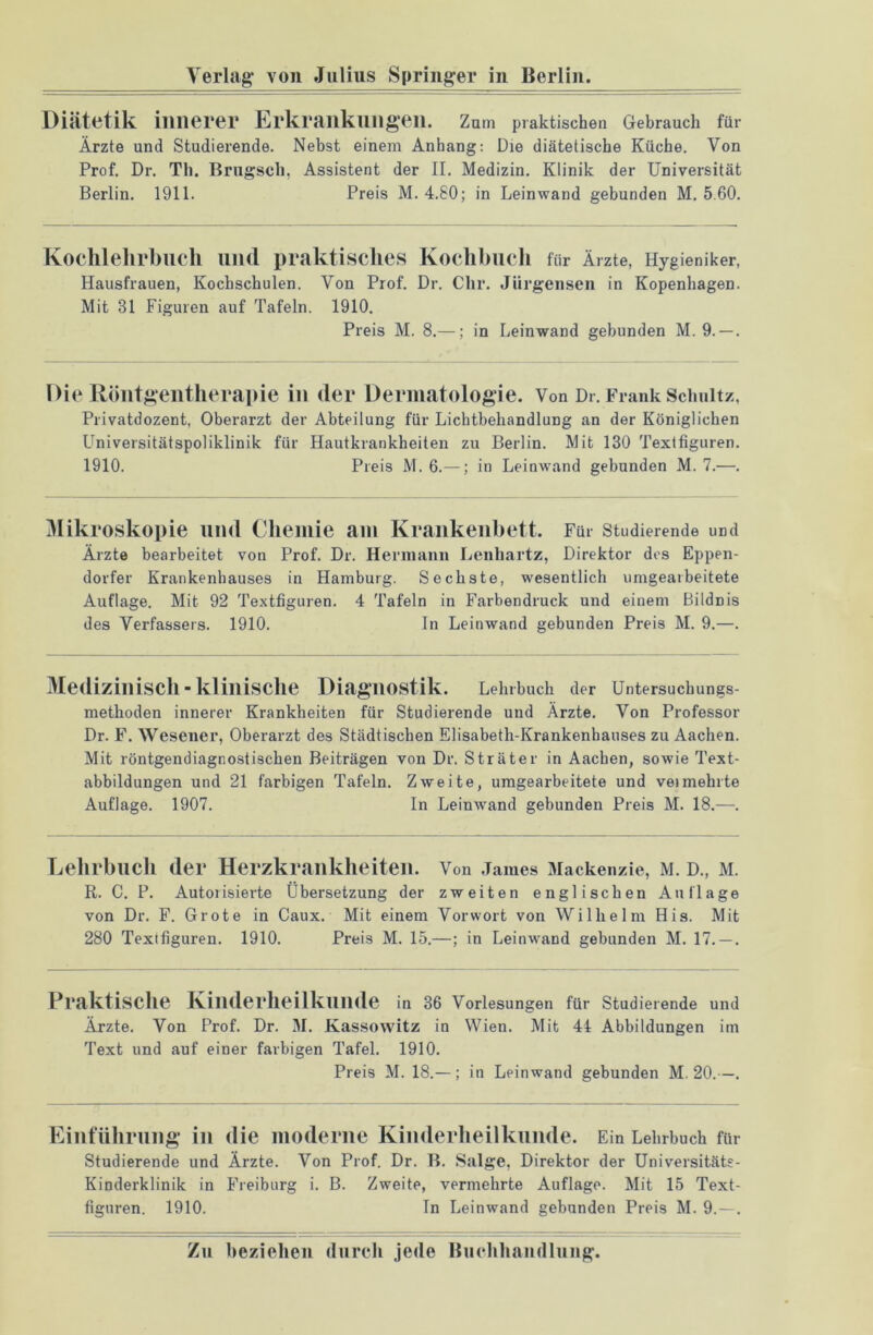 Diätetik innerer Erkrankungen. Zum praktischen Gebrauch für Ärzte und Studierende. Nebst einem Anhang: Die diätetische Küche. Von Prof. Dr. Th. Brngscli, Assistent der II. Medizin. Klinik der Universität Berlin. 1911. Preis M. 4.80; in Leinwand gebunden M. 5.60. Kochlehrbuch und praktisches Kochbuch für Ärzte, Hygieniker, Hausfrauen, Kochschulen. Von Prof. Dr. Clir. Jürgensen in Kopenhagen. Mit 31 Figuren auf Tafeln. 1910. Preis M. 8.—; in Leinwand gebunden M. 9. — . Die Röntgentherapie in der Dermatologie. Von Dr. Frank Schultz, Privatdozent, Oberarzt der Abteilung für Lichtbehandlung an der Königlichen Universitätspoliklinik für Hautkrankheiten zu Berlin. Mit 130 Textfiguren. 1910. Preis M. 6.—; in Leinwand gebunden M. 7.—. Mikroskopie und Chemie am Krankenbett. Für studierende und Ärzte bearbeitet von Prof. Dr. Hermann Lenhartz, Direktor des Eppen- dorfer Krankenhauses in Hamburg. Sechste, wesentlich umgearbeitete Auflage. Mit 92 Textfiguren. 4 Tafeln in Farbendruck und einem Bildnis des Verfassers. 1910. In Leinwand gebunden Preis M. 9.—. Medizinisch-klinische Diagnostik. Lehrbuch der Untersuchungs- methoden innerer Krankheiten für Studierende und Ärzte. Von Professor Dr. F. Wesener, Oberarzt des Städtischen Elisabeth-Krankenhauses zu Aachen. Mit röntgendiagnostischen Beiträgen von Dr. Sträter in Aachen, sorvie Text- abbildungen und 21 farbigen Tafeln. Zweite, umgearbeitete und veimehrte Auflage. 1907. In Leinwand gebunden Preis M. 18.—. Lehrbuch der Herzkrankheiten. Von James Mackenzie, m. d., m. R. C. P. Autoiisierte Übersetzung der zweiten englischen Auflage von Dr. F. Grote in Caux. Mit einem Vorwort von Wilhelm His. Mit 280 Textfiguren. 1910. Preis M. 15.—; in Leinwand gebunden M. 17. — . Praktische Kinderheilkunde in 36 Vorlesungen für Studierende und Ärzte. Von Prof. Dr. 31. Kassovvitz in Wien. Mit 44 Abbildungen im Text und auf einer farbigen Tafel. 1910. Preis M. 18.— ; in Leinwand gebunden M. 20.—. Einführung in die moderne Kinderheilkunde. Ein Lehrbuch für Studierende und Ärzte. Von Prof. Dr. B. Salge, Direktor der Universitäts- Kinderklinik in Freiburg i. B. Zweite, vermehrte Auflage. Mit 15 Text- figuren. 1910. In Leinwand gebunden Preis M. 9.—.