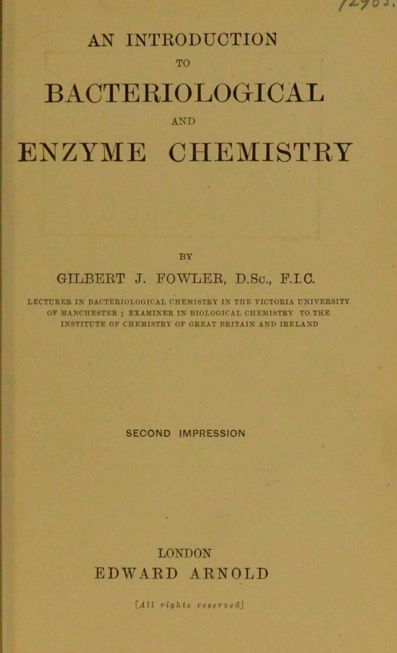 f*- AN INTRODUCTION TO BACTERIOLOGICAL AND ENZYME CHEMISTRY BY GILBERT J. FOWLER, D.So., RIC. LECTURER IN BACTERIOLOGICAL CHEMISTRY IN THE VICTORIA UNIVERSITY OF MANCHESTER ; EXAMINER IN BIOLOGICAL CHEMISTRY TO THE INSTITUTE OF CHEMISTRY OF GREAT BRITAIN AND IRELAND SECOND IMPRESSION LONDON EDWARD ARNOLD [All rights reserved]