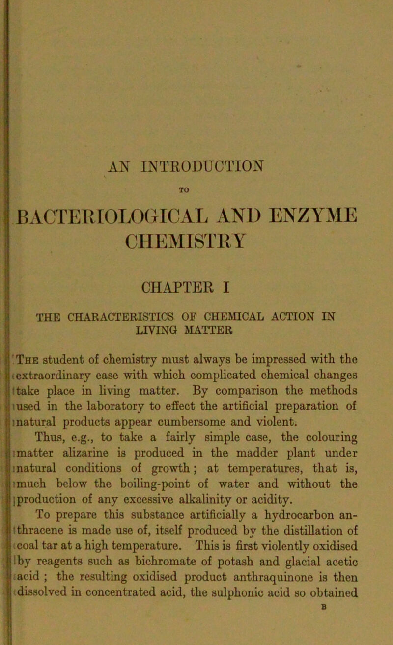 AN INTRODUCTION TO BACTERIOLOGICAL AND ENZYME CHEMISTRY CHAPTER I THE CHARACTERISTICS OF CHEMICAL ACTION IN LIVING MATTER 'The student of chemistry must always be impressed with the (extraordinary ease with which complicated chemical changes Itake place in living matter. By comparison the methods msed in the laboratory to effect the artificial preparation of 1 natural products appear cumbersome and violent. Thus, e.g., to take a fairly simple case, the colouring I matter alizarine is produced in the madder plant under (natural conditions of growth; at temperatures, that is, imuch below the boiling-point of water and without the {production of any excessive alkalinity or acidity. To prepare this substance artificially a hydrocarbon an- tthracene is made use of, itself produced by the distillation of (coal tar at a high temperature. This is first violently oxidised I by reagents such as bichromate of potash and glacial acetic eacid ; the resulting oxidised product anthraquinone is then (dissolved in concentrated acid, the sulphonic acid so obtained B