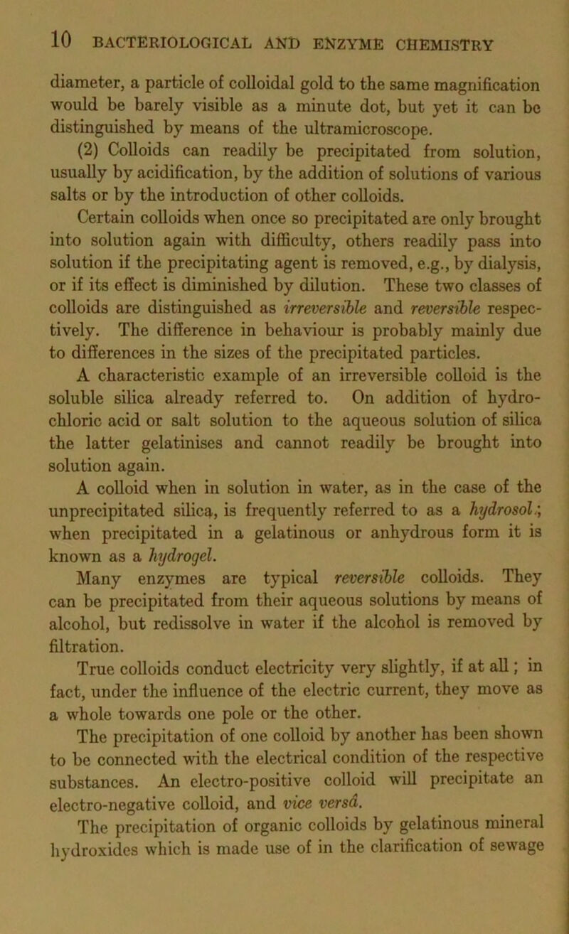 diameter, a particle of colloidal gold to the same magnification would be barely visible as a minute dot, but yet it can be distinguished by means of the ultramicroscope. (2) Colloids can readily be precipitated from solution, usually by acidification, by the addition of solutions of various salts or by the introduction of other colloids. Certain colloids when once so precipitated are only brought into solution again with difficulty, others readily pass into solution if the precipitating agent is removed, e.g., by dialysis, or if its effect is diminished by dilution. These two classes of colloids are distinguished as irreversible and reversible respec- tively. The difference in behaviour is probably mainly due to differences in the sizes of the precipitated particles. A characteristic example of an irreversible colloid is the soluble silica already referred to. On addition of hydro- chloric acid or salt solution to the aqueous solution of silica the latter gelatinises and cannot readily be brought into solution again. A coUoid when in solution in water, as in the case of the unprecipitated silicq,, is frequently referred to as a hydrosol when precipitated in a gelatinous or anhydrous form it is known as a hydrogel. Many enzymes are typical reversible colloids. They can be precipitated from their aqueous solutions by means of alcohol, but redissolve in water if the alcohol is removed by filtration. True colloids conduct electricity very slightly, if at all; in fact, under the influence of the electric current, they move as a whole towards one pole or the other. The precipitation of one colloid by another has been shown to bo connected with the electrical condition of the respective substances. An electro-positive colloid will precipitate an electro-negative colloid, and vice versd. The precipitation of organic colloids by gelatinous mineral liydroxides which is made use of in the clarification of sewage