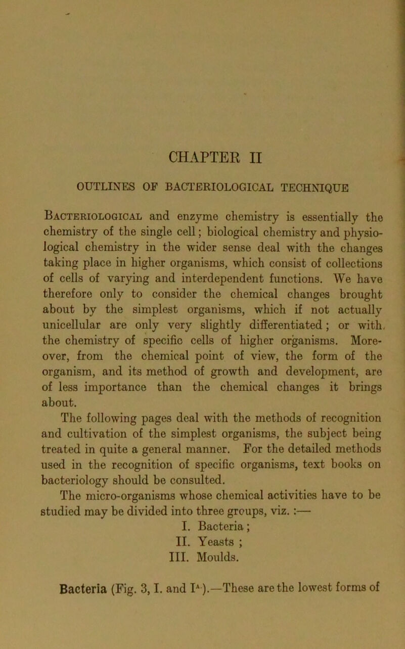 CHAPTER II OUTLINES OF BACTERIOLOGICAL TECHNIQUE Bacteriological and enzyme chemistry is essentially the chemistry of the single cell; biological chemistry and physio- logical chemistry in the wider sense deal with the changes taking place in higher organisms, which consist of collections of cells of varying and interdependent functions. AVe have therefore only to consider the chemical changes brought about by the simplest organisms, which if not actually unicellular are only very slightly differentiated; or with, the chemistry of specific cells of higher organisms. More- over, from the chemical point of view, the form of the organism, and its method of growth and development, are of less importance than the chemical changes it brings about. The following pages deal with the methods of recognition and cultivation of the simplest organisms, the subject being treated in quite a general manner. For the detailed methods used in the recognition of specific organisms, text books on bacteriology should be consulted. The micro-organisms whose chemical activities have to be studied may be divided into three groups, viz.:— I. Bacteria; II. Yeasts ; III. Moulds. Bacteria (Fig. 3,1, and I* ).—These are the lowest forms of