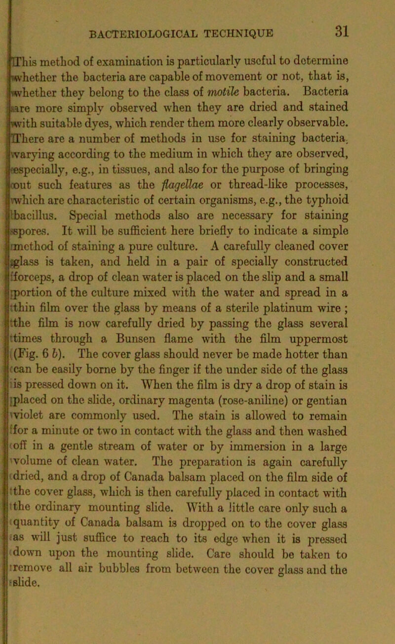 Hhis method of examination is particularly useful to determine whether the bacteria are capable of movement or not, that is, i whether they belong to the class of motile bacteria. Bacteria fare more simply observed when they are dried and stained with suitable dyes, which render them more clearly observable. TThere are a number of methods in use for staining bacteria; warying according to the medium in which they are observed, eespecially, e.g., in tissues, and also for the purpose of bringing loout such features as the flagellae or thread-hke processes, Ivwhich are characteristic of certain organisms, e.g., the typhoid llbacillus. Special methods also are necessary for staining |i«pores. It will be sufficient here briefly to indicate a simple ■rmethod of staining a pure culture. A carefully cleaned cover jglass is taken, and held in a pair of specially constructed {forceps, a drop of clean water is placed on the slip and a small [portion of the culture mixed with the water and spread in a tthin film over the glass by means of a sterile platinum wire ; tthe film is now carefully dried by passing the glass several t times through a Bunsen flame with the film uppermost I (Fig. 6 6). The cover glass should never be made hotter than ccan be easily borne by the finger if the under side of the glass : is pressed down on it. When the film is dry a drop of stain is [placed on the slide, ordinary magenta (rose-aniline) or gentian A violet are commonly used. The stain is allowed to remain {for a minute or two in contact with the glass and then washed (off in a gentle stream of water or by immersion in a large 1'volume of clean water. The preparation is again carefully ' dried, and a drop of Canada balsam placed on the film side of tthe cover glass, which is then carefully placed in contact with tthe ordinary mounting slide. With a little care only such a quantity of Canada balsam is dropped on to the cover glass .as will just suffice to reach to its edge when it is pressed down upon the mounting slide. Care should be taken to iremove all air bubbles from between the cover glass and the t slide.