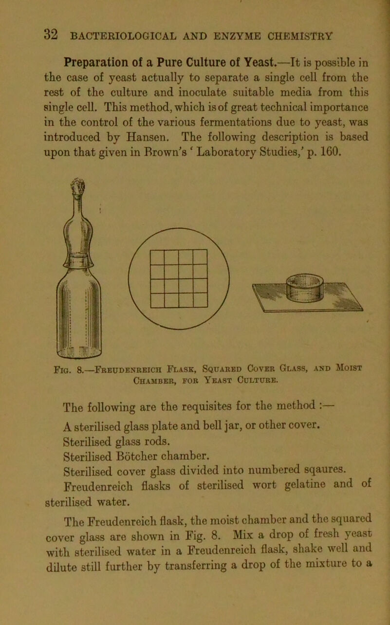 Preparation of a Pure Culture of Yeast.—It is possible in the case of yeast actually to separate a single cell from the rest of the culture and inoculate suitable media from this single cell. This method, which is of great technical importance in the control of the various fermentations due to yeast, was introduced by Hansen. The following description is based upon that given in Brown's ‘ Laboratory Studies,' p. 160. Fio. 8.—Feeubeneeich Flask, Squared Covee Glass, and Moist Chambee, foe Yeast Cultuee. The following are the requisites for the method ;— A sterilised glass plate and bell jar, or other cover. Sterilised glass rods. Sterilised Botcher chamber. Sterilised cover glass divided into numbered sqaures. Freudenreich flasks of sterilised wort gelatine and of sterilised water. The Freudenreich flask, the moist chamber and the squared cover glass are shown in Fig. 8. Mix a drop of fresh yeast with sterilised water in a Freudenreich flask, shake well and dilute still further by transferring a drop of the mixture to a