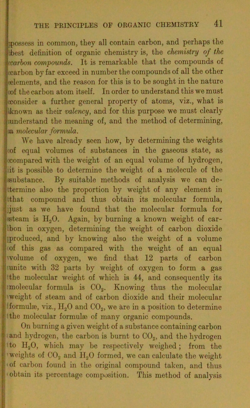 [possess in common, they all contain carbon, and perhaps the Ibcst definition of organic chemistry is, the chemistry of the ccnrbon compounds. It is remarkable that the compounds of ccarbon by far exceed in number the compounds of all the other (elements, and the reason for this is to be sought in the nature oof the carbon atom itself. In order to understand this we must cconsider a further general property of atoms, viz., what is kknown as their valency, and for this purpose we must clearly (understand the meaning of, and the method of determining, ja molecular formula. We have already seen how, by determining the weights (of equal volumes of substances in the gaseous state, as LXJompared with the weight of an equal volume of hydrogen, lit is possible to determine the weight of a molecule of the sBubstance. By suitable methods of analysis we can de- Ittermine also the proportion by weight of any element in (that compound and thus obtain its molecular formula, jjust as we have found that the molecular formula for «team is HgO. Again, by burning a known weight of car- Ibon in oxygen, determining the weight of carbon dioxide [produced, and by knowing also the weight of a volume cof this gas as compared with the weight of an equal ^volume of oxygen, we find that 12 parts of carbon 'imite with 32 parts by weight of oxygen to form a gas ■the molecular weight of which is 44, and consequently its tmolecular formula is COg. Knowing thus the molecular 1 weight of steam and of carbon dioxide and their molecular iformulae, viz., HgO and CO2, we are in a position to determine tthe molecular formulae of many organic compounds. On burning a given weight of a substance containing carbon and hydrogen, the carbon is burnt to CO2, and the hydrogen t to HgO, which may be respectively weighed; from the 'weights of CO2 and Il20 formed, we can calculate the weight I of carbon found in the original compound taken, and thus • obtain its percentage composition. This method of analysis