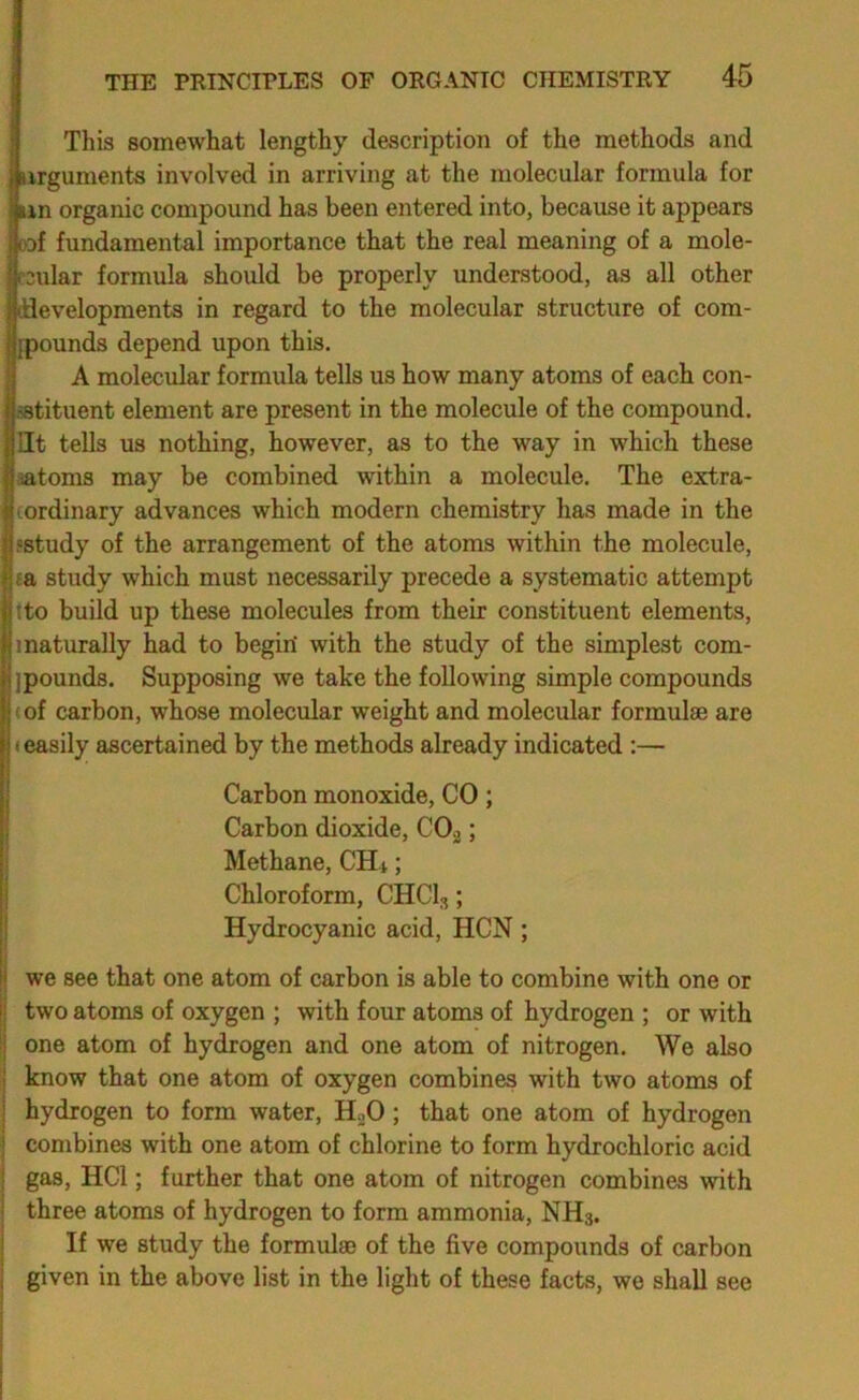 This somewhat lengthy description of the methods and iiirguments involved in arriving at the molecular formula for iiin organic compound has been entered into, because it appears |eof fundamental importance that the real meaning of a mole- Ircular formula should be properly understood, as all other Idlevelopments in regard to the molecular structure of com- Ijpounds depend upon this. A molecular formula tells us how many atoms of each con- sstituent element are present in the molecule of the compound, lit tells us nothing, however, as to the way in which these aatoms may be combined within a molecule. The extra- cordinary advances which modern chemistry has made in the 'Study of the arrangement of the atoms within the molecule, ca study which must necessarily precede a systematic attempt tto build up these molecules from their constituent elements, 1 naturally had to begiri with the study of the simplest com- jpounds. Supposing we take the following simple compounds «of carbon, whose molecular weight and molecular formulae are (easily ascertained by the methods already indicated :— Carbon monoxide, CO; Carbon dioxide, CO2; Methane, CHt; Chloroform, CHCl,; Hydrocyanic acid, HCN; we see that one atom of carbon is able to combine with one or two atoms of oxygen ; with four atoms of hydrogen ; or with one atom of hydrogen and one atom of nitrogen. We also know that one atom of oxygen combines with two atoms of hydrogen to form water, HoO; that one atom of hydrogen combines with one atom of chlorine to form hydrochloric acid gas, HCl; further that one atom of nitrogen combines with three atoms of hydrogen to form ammonia, NH3. If we study the formulae of the five compounds of carbon given in the above list in the light of these facts, we shall see