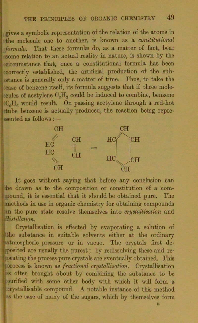 I gives a symbolic representation of the relation of the atoms in <the molecule one to another, is known as a constitutional )formula. That these formulae do, as a matter of fact, bear tsomo relation to an actual reahty in nature, is shown by the (circumstance that, once a constitutional formula has been (correctly established, the artificial production of the sub- sstance is generally only a matter of time. Thus, to take the (case of benzene itself, its formula suggests that if three mole- ccules of acetylene C2H3 could be induced to combine, benzene (CgHg would result. On passing acetylene tlirough a red-hot (tube benzene is actually produced, the reaction being repre- asented as follows :— CH HC HC % CH CH CH HC HC CH CH CH CH It goes without saying that before any conclusion can Ibe drawn as to the composition or constitution of a com- fpound, it is essential that it should be obtained pure. The methods in use in organic chemistry for obtaining compounds pin the pure state resolve themselves into crystallisation and fiistillalion. Crystallisation is effected by evaporating a solution of kthe substance in suitable solvents either at the ordinary ptmospheric pressure or in vacuo. The crystals first de- posited are usually the purest; by redissolving these and re- peating the process pure crystals are eventually obtained. This process is known as fractional crystallisation. Crystallisation p often brought about by combining the substance to be purified with some other body with which it will form a prj'stalhsable compound. A notable instance of this method p the case of many of the sugars, which by themselves form