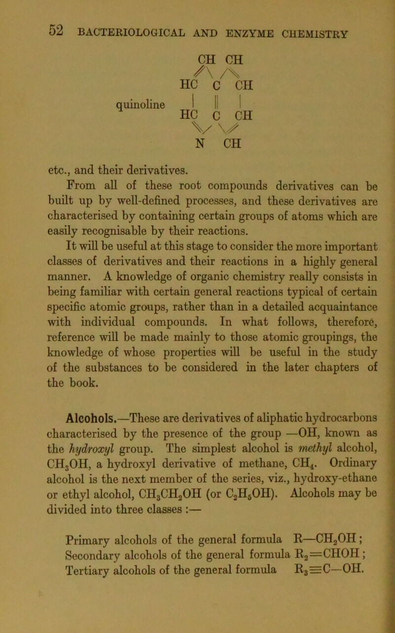 quinoline CH CH /\ /X HC C CH 1 I 1 HC C CH N CH etc., and their derivatives. From all of these root compoimds derivatives can be built up by well-defined processes, and these derivatives are characterised by containing certain groups of atoms which are easily recognisable by their reactions. It will be useful at this stage to consider the more important classes of derivatives and their reactions in a highly general manner. A knowledge of organic chemistry really consists in being familiar with certain general reactions typical of certain specific atomic groups, rather than in a detailed acquaintance with individual compounds. In what follows, therefore, reference will be made mainly to those atomic groupings, the knowledge of whose properties will be useful in the study of the substances to be considered in the later chapters of the book. Alcohols.—These are derivatives of aliphatic hydrocarbons characterised by the presence of the group —OH, known as the hydroxyl group. The simplest alcohol is methyl alcohol, CHgOH, a hydroxyl derivative of methane, CH4. Ordinary alcohol is the next member of the series, viz., hydroxy-ethane or ethyl alcohol, CH3CH3OH (or CjHgOH). Alcohols may be divided into three classes :— Primary alcohols of the general formula K—CH3OH; Secondary alcohols of the general formula E2=CHOH; Tertiary alcohols of the general formula Kj=C—OH.