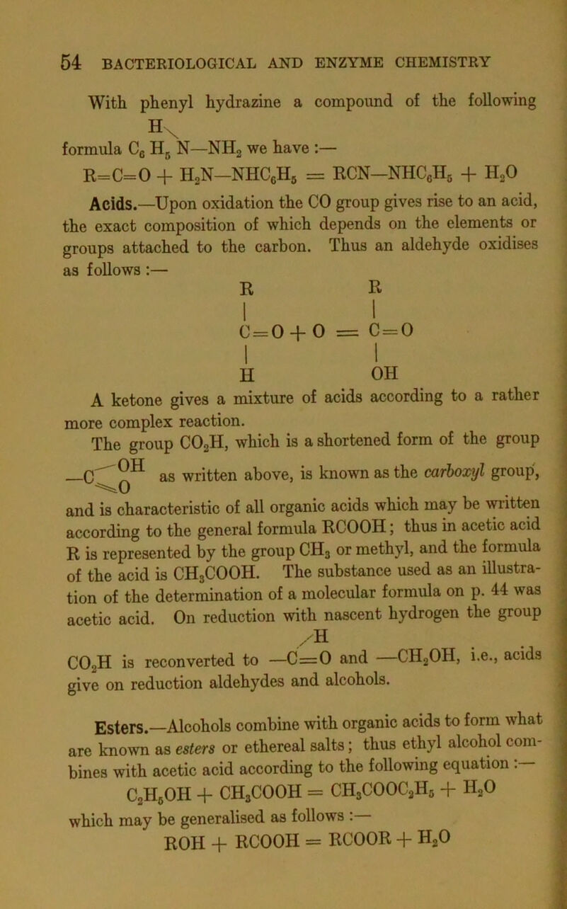 With phenyl hydrazine a compound of the following Hv formula Cg N—NHg we have :— K=C=0 + H,N—NHCgHg = ECN—NHCgHg + H^O Acids.—Upon oxidation the CO group gives rise to an acid, the exact composition of which depends on the elements or groups attached to the carbon. Thus an aldehyde oxidises as follows:— R R C=0 + 0 = C = 0 I 1 H OH A ketone gives a mixture of acids according to a rather more complex reaction. The group COaH, which is a shortened form of the group | as written above, is known as the carboxyl group, ! and is characteristic of all organic acids which my be yitten j according to the general formula RCOOH; thus in acetic acid | R is represented by the group CH3 or methyl, and the formula j of the acid is CH3COOH. The substance used as an iUustra- | tion of the determination of a molecular formula on p. 44 was j acetic acid. On reduction with nascent hydrogen the group CO2H is reconverted to —C=0 and CH2OH, i.e., acids give on reduction aldehydes and alcohols. Esters.—Alcohols combine with organic acids to form what are known as esters or ethereal salts; thus ethyl alcohol com- bines with acetic acid according to the following equation C2H3OH + CH3C00H = CH3C00C3H5 + H2O ; which may be generalised as follows :— | ROH -f- RCOOH = RCOOR + HjO ^