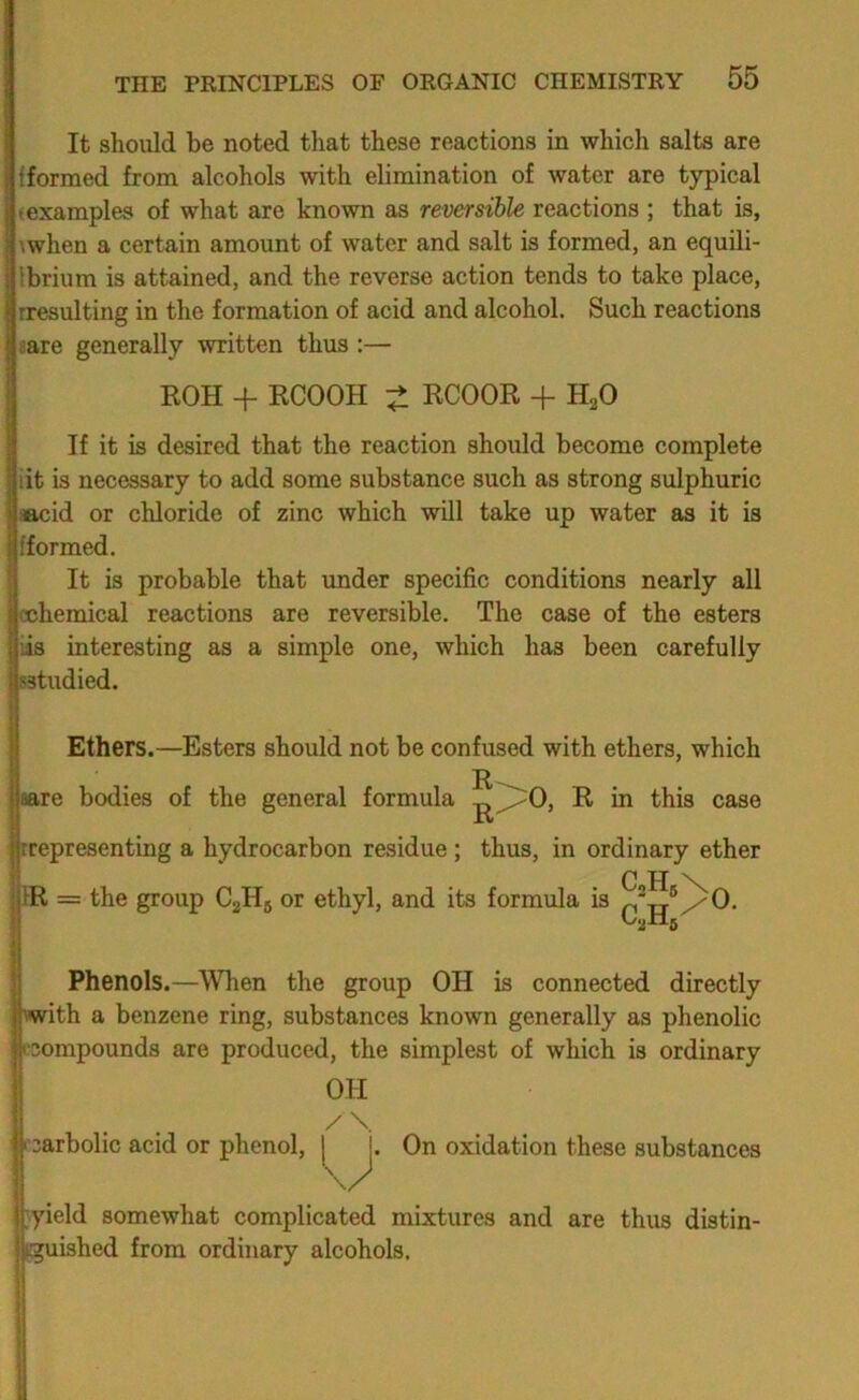 It should be noted that these reactions in which salts are {formed from alcohols with elimination of water are typical (examples of what are known as reversible reactions ; that is, \when a certain amount of water and salt is formed, an equili- Ibrium is attained, and the reverse action tends to take place, rresulting in the formation of acid and alcohol. Such reactions sare generally written thus :— I KOH + ECOOH KCOOE + H2O If it is desired that the reaction should become complete lit is necessary to add some substance such as strong sulphuric aacid or chloride of zinc which will take up water as it is {formed. It is probable that under specific conditions nearly all cchemical reactions are reversible. The case of the esters iis interesting as a simple one, which has been carefully sstudied. Ethers.—Esters should not be confused with ethers, which ER e bodies of the general formula E in this case presenting a hydrocarbon residue; thus, in ordinary ether = the group CgHg or ethyl, and its formula is ®/0. Phenols.—When the group OH is connected directly vwith a benzene ring, substances known generally as phenolic rcompounds are produced, the simplest of which is ordinary OH I carbolic acid or phenol, j On oxidation these substances }yield somewhat complicated mixtures and are thus distin- Kguished from ordinary alcohols.