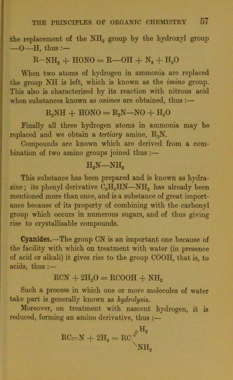 the replacement of the NHj group by the hydroxyl group —0—H, thus :— R-NHa + HONO = R—OH + Ng + HaO \^Tien two atoms of hydrogen in ammonia are replaced the group NH is left, which is known as the imino group. This also is characterised by its reaction with nitrous acid when substances known as oximes are obtained, thus :— RoNH + HONO = RaN—NO + HoO Finally all three hydrogen atoms in ammonia may be replaced and we obtain a tertiary amine, R3N. Compounds are known which are derived from a com- bination of two amino groups joined thus :— HjN—NH3 This substance has been prepared and is known as hydra- zine ; its phenyl derivative CeHgHN—NHg has already been mentioned more than once, and is a substance of great import- ance because of its property of combining with the carbonyl group which occurs in numerous sugars, and of thus giving rise to crystallisable compounds. Cyanides.—The group CN is an important one because of the facility with which on treatment with water (in presence of acid or alkali) it gives rise to the group COOH, that is, to acids, thus;— RCN -f 2H2O = RCOOH + NHg Such a process in which one or more molecules of water take part is generally known as hydrolysis. Moreover, on treatment with nascent hydrogen, it is reduced, forming an amino derivative, thus :— RC-N -f 2H2 = RC '^NHj