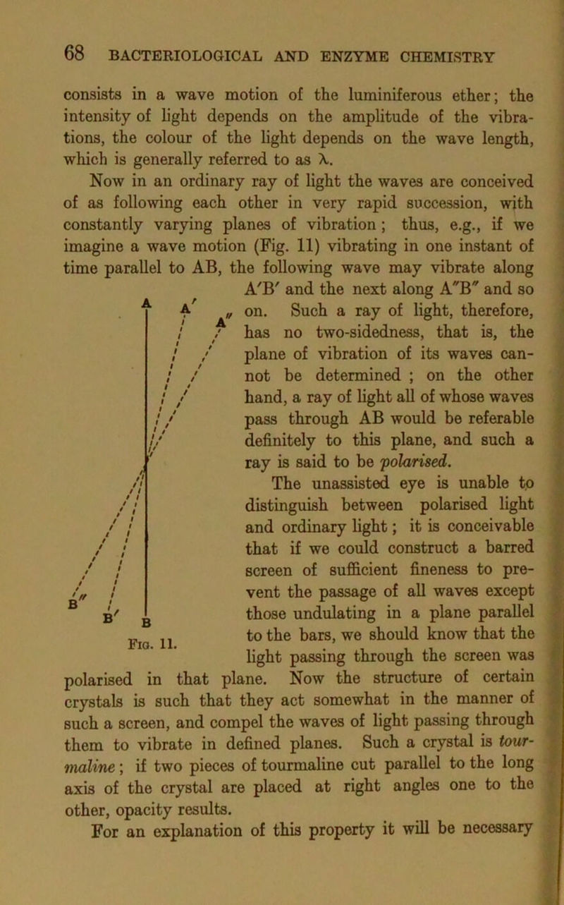 consists in a wave motion of the luminiferous ether; the intensity of light depends on the amplitude of the vibra- tions, the colour of the light depends on the wave length, which is generally referred to as X, Now in an ordinary ray of light the waves are conceived of as following each other in very rapid succession, with constantly varying planes of vibration; thus, e.g., if we imagine a wave motion (Fig. 11) vibrating in one instant of time parallel to AB, the following wave may vibrate along A'B' and the next along AB and so ^ ‘ „ on. Such a ray of light, therefore, has no two-sidedness, that is, the plane of vibration of its waves can- not be determined ; on the other hand, a ray of light all of whose waves pass through AB would be referable definitely to this plane, and such a ray is said to be polarised. The unassisted eye is unable to distinguish between polarised light and ordinary light; it is conceivable that if we could construct a barred screen of sufficient fineness to pre- vent the passage of all waves except 3'- ^ those undulating in a plane parallel to the bars, we should know that the light passing through the screen was polarised in that plane. Now the structure of certain crystals is such that they act somewhat in the manner of such a screen, and compel the waves of light passing through them to vibrate in defined planes. Such a crystal is tour- maline ; if two pieces of tourmaline cut parallel to the long axis of the crystal are placed at right angles one to the other, opacity results. For an explanation of this property it will be necessary // /1 B Fig. 11.