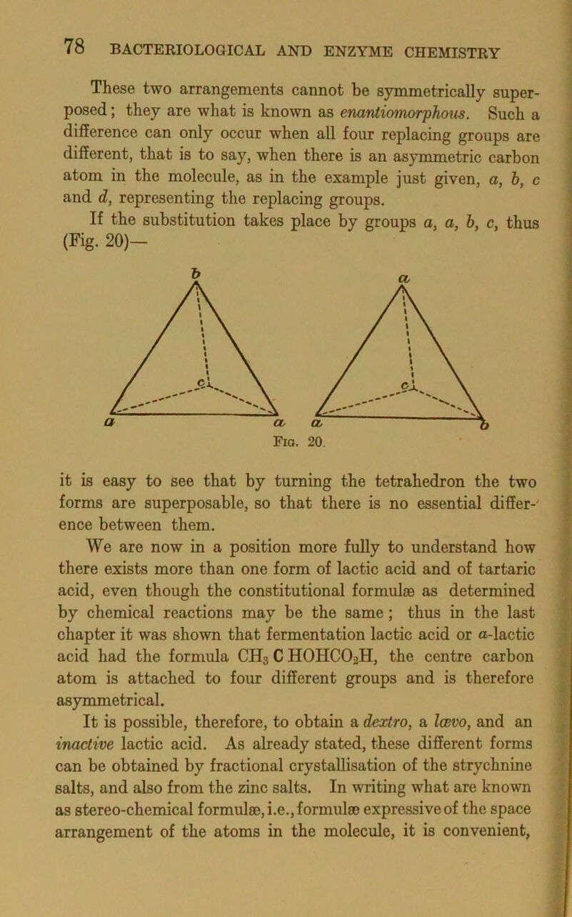 These two arrangements cannot be symmetrically super- posed ; they are what is known as enantiomorphoxis. Such a difference can only occur when all four replacing groups are different, that is to say, when there is an asymmetric carbon atom in the molecule, as in the example just given, a, 6, c and d, representing the replacing groups. If the substitution takes place by groups a, a, 6, c, thus (Fig. 20)- it is easy to see that by turning the tetrahedron the two forms are superposable, so that there is no essential differ-' ence between them. We are now in a position more fully to understand how there exists more than one form of lactic acid and of tartaric acid, even though the constitutional formulae as determined by chemical reactions may be the same; thus in the last chapter it was shown that fermentation lactic acid or a-lactic acid had the formula CH3 C HOHCO2H, the centre carbon atom is attached to four different groups and is therefore asymmetrical. It is possible, therefore, to obtain a dextro, a Iobvo, and an inactive lactic acid. As already stated, these different forms can be obtained by fractional crystallisation of the strychnine salts, and also from the zinc salts. In writing what are known as stereo-chemical formulae, i.e., formulae expressive of the space arrangement of the atoms in the molecule, it is convenient,