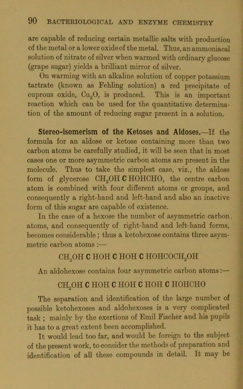 are capable of reducing certain naetallic salts with production of the metal or a lower oxide of the metal. Thus, an ammoniacal solution of nitrate of silver when warmed with ordinary glucose (grape sugar) yields a brilliant mirror of silver. On warming with an alkahne solution of copper potassium tartrate (known as Fehhng solution) a red precipitate of cuprous oxide, CugO, is produced. This is an important reaction which can be used for the quantitative determina- tion of the amount of reducing sugar present in a solution. Stereo-isomerism of the Ketoses and Aldoses.—If the formula for an aldose or ketose containing more than two carbon atoms be carefully studied, it wiU be seen that in most cases one or more asymmetric carbon atoms are present in the molecule. Thus to take the simplest case, viz., the aldose form of glycerose CHgOH C HOHCHO, the centre carbon atom is combined with four different atoms or groups, and consequently a right-hand and left-hand and also an inactive form of this sugar are capable of existence. In the case of a hexose the number of asymmetric carbon. atoms, and consequently of right-hand and left-hand forms, becomes considerable ; thus a ketohexose contains three asym- metric carbon atoms :— CHoOH C HOH C HOH C HOHCOCH2OH An aldohexose contains four asymmetric carbon atoms:— CH^OH C HOIIC HOH C HOH C HOHCHO The separation and identification of the large number of possible ketohexoses and aldohexoses is a very compHcated task ; mainly by the exertions of Emil Fischer and his pupils it has to a great extent been accomplished. It would lead too far, and would be foreign to the subject of the present work, to consider the methods of preparation and identification of all these compounds in detail. It may be