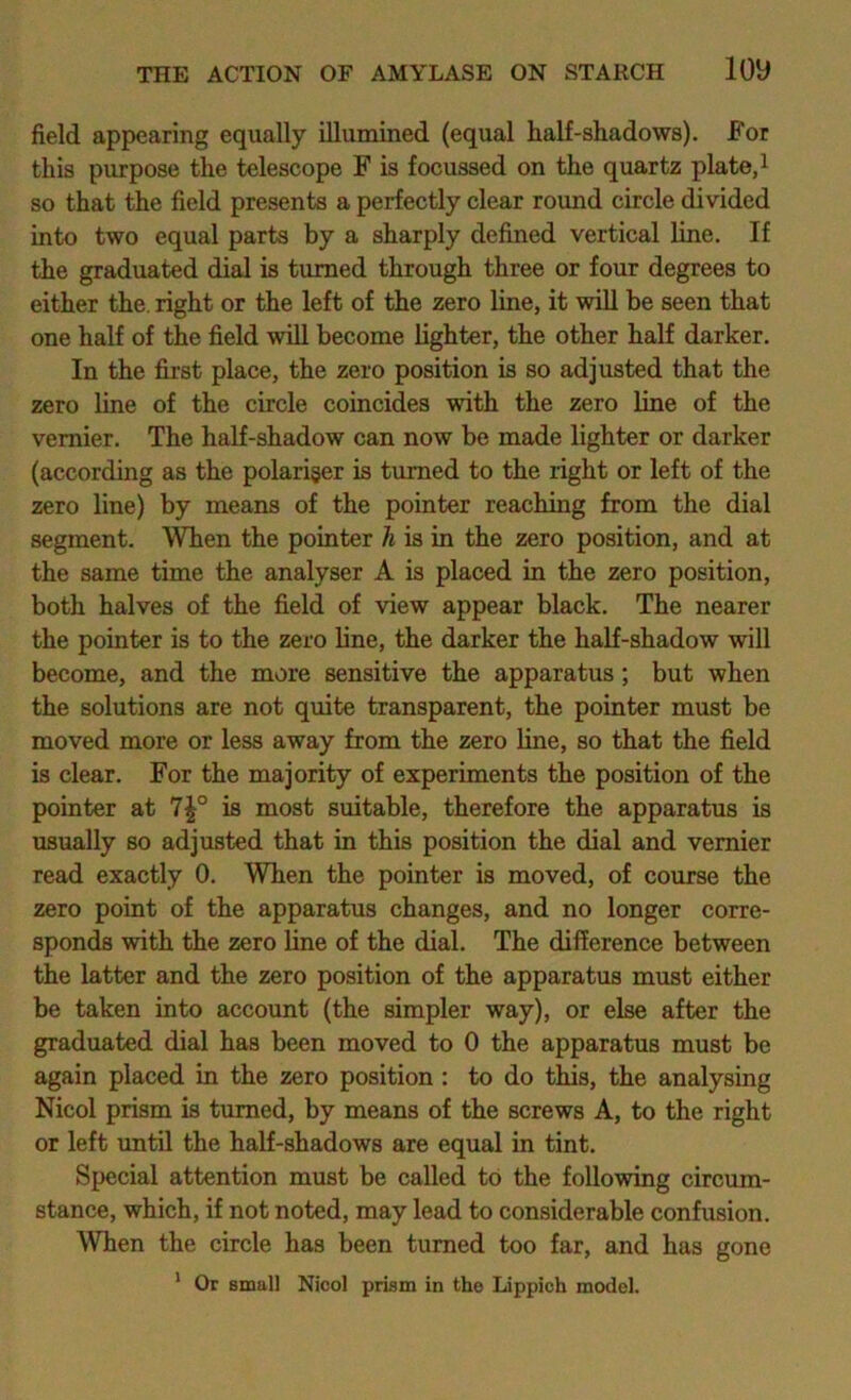 field appearing equally illumined (equal half-shadows). For this purpose the telescope F is focussed on the quartz plate, i so that the field presents a perfectly clear round circle divided into two equal parts by a sharply defined vertical line. If the graduated dial is turned through three or four degrees to either the. right or the left of the zero line, it will be seen that one half of the field will become lighter, the other half darker. In the first place, the zero position is so adjusted that the zero line of the circle coincides with the zero line of the vernier. The half-shadow can now be made lighter or darker (according as the polariger is turned to the right or left of the zero line) by means of the pointer reaching from the dial segment. When the pointer h is in the zero position, and at the same time the analyser A is placed in the zero position, both halves of the field of view appear black. The nearer the pointer is to the zero line, the darker the half-shadow will become, and the more sensitive the apparatus; but when the solutions are not quite transparent, the pointer must be moved more or less away from the zero line, so that the field is clear. For the majority of experiments the position of the pointer at 7|° is most suitable, therefore the apparatus is usually so adjusted that in this position the dial and vernier read exactly 0. When the pointer is moved, of course the zero point of the apparatus changes, and no longer corre- sponds with the zero line of the dial. The difference between the latter and the zero position of the apparatus must either be taken into account (the simpler way), or else after the graduated dial has been moved to 0 the apparatus must be again placed in the zero position : to do this, the analysing Nicol prism is turned, by means of the screws A, to the right or left until the half-shadows are equal in tint. Special attention must be called to the following circum- stance, which, if not noted, may lead to considerable confusion. When the circle has been turned too far, and has gone * Or small Nicol prism in the Lippich model.