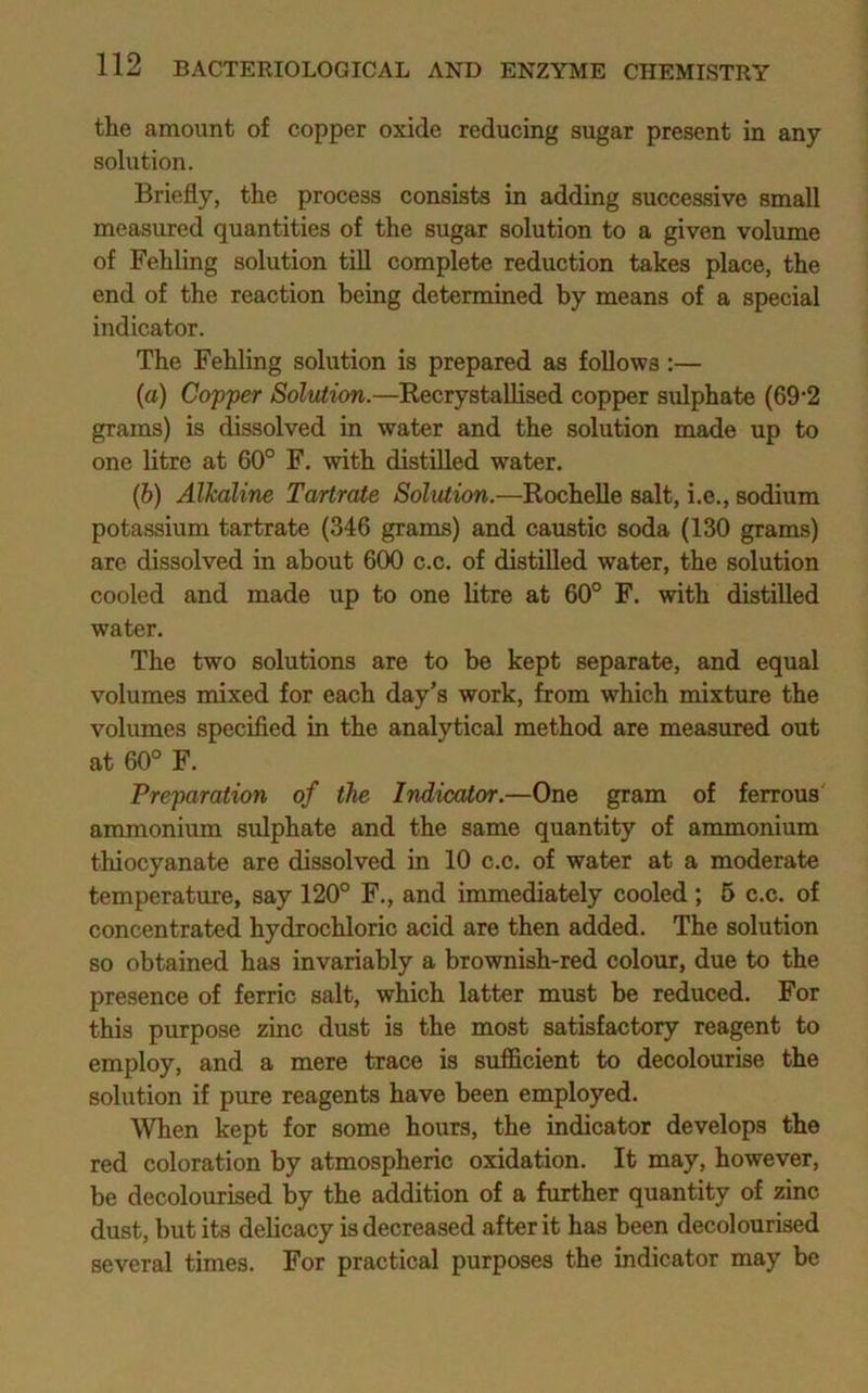 the amount of copper oxide reducing sugar present in any solution. Briefly, the process consists in adding successive small measured quantities of the sugar solution to a given volume of Fehling solution till complete reduction takes place, the end of the reaction being determined by means of a special indicator. The Fehling solution is prepared as follows:— (а) Copper Solution.—Kecrystallised copper sulphate (69'2 grams) is dissolved in water and the solution made up to one litre at 60° F. with distilled water. (б) Alkaline Tartrate Solution.—Rochelle salt, i.e., sodium potassium tartrate (346 grams) and caustic soda (130 grams) are dissolved in about 600 c.c. of distilled water, the solution cooled and made up to one litre at 60° F. with distilled water. The two solutions are to be kept separate, and equal volumes mixed for each day’s work, from which mixture the volumes specified in the analytical method are measured out at 60° F. Preparation of the Indicator.—One gram of ferrous ammonium sulphate and the same quantity of ammonium thiocyanate are dissolved in 10 c.c. of water at a moderate temperature, say 120° F., and immediately cooled ; 6 c.c. of concentrated hydrochloric acid are then added. The solution so obtained has invariably a brownish-red colour, due to the presence of ferric salt, which latter must be reduced. For this purpose zinc dust is the most satisfactory reagent to employ, and a mere trace is sufficient to decolourise the solution if pure reagents have been employed. When kept for some hours, the indicator develops the red coloration by atmospheric oxidation. It may, however, be decolourised by the addition of a further quantity of zinc dust, but its delicacy is decreased after it has been decolourised several times. For practical purposes the indicator may be