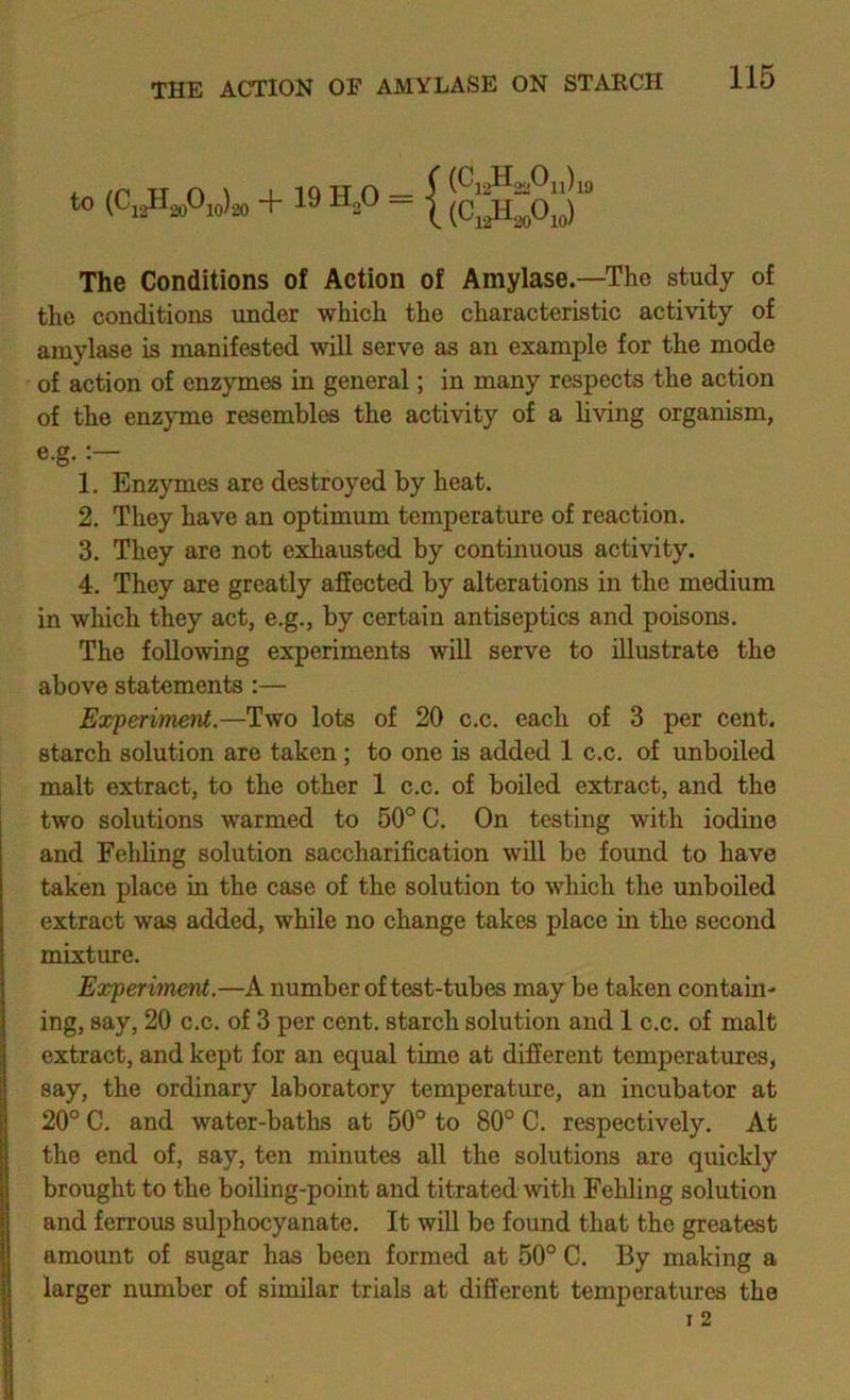 to (Ci2ll2oOio)2o + 19 H2O — I The Conditions of Action of Amylase.—The study of the conditions under which the characteristic activity of amylase is manifested will serve as an example for the mode of action of enzymes in general; in many respects the action of the enzyme resembles the activity of a living organism, e.g. 1. Enzymes are destroyed by heat. 2. They have an optimum temperature of reaction. 3. They are not exhausted by continuous activity, 4. They are greatly affected by alterations in the medium in which they act, e.g., by certain antiseptics and poisons. The following experiments will serve to illustrate the above statements :— Experiment.—Two lots of 20 c.c. each of 3 per cent, starch solution are taken ; to one is added 1 c.c. of unboiled malt extract, to the other 1 c.c. of boiled extract, and the two solutions warmed to 50® C. On testing with iodine and Fehling solution saccharification will be found to have taken place in the case of the solution to which the unboiled extract was added, while no change takes place in the second mixture. Experiment.—A number of test-tubes may be taken contain- ing, say, 20 c.c. of 3 per cent, starch solution and 1 c.c. of malt extract, and kept for an equal time at different temperatures, say, the ordinary laboratory temperature, an incubator at 20° C. and water-baths at 50° to 80° C. respectively. At the end of, say, ten minutes all the solutions are quickly brought to the boiling-point and titrated with Fehling solution and ferrous sulphocyanate. It will be found that the greatest amount of sugar has been formed at 50° C. By making a larger number of similar trials at different temperatures the 1 2 j