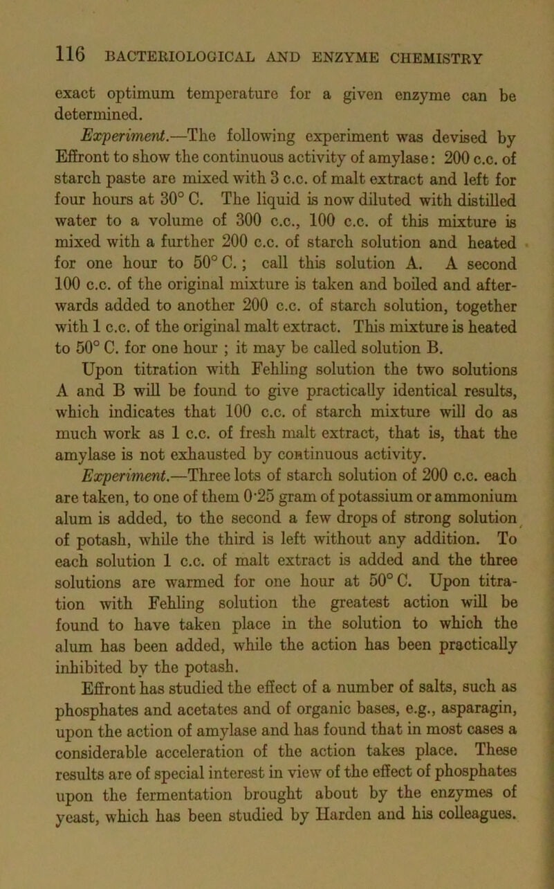 exact optimum temperature for a given enzyme can be determined. Experiment.—The following experiment was devised by EfEront to show the continuous activity of amylase: 200 c.c. of starch paste are mixed with 3 c.c. of malt extract and left for four hours at 30° C. The liquid is now diluted with distilled water to a volume of 300 c.c., 100 c.c. of this mixture is mixed with a further 200 c.c. of starch solution and heated for one hour to 50° C.; call this solution A. A second 100 c.c. of the original mixture is taken and boiled and after- wards added to another 200 c.c. of starch solution, together with 1 c.c. of the original malt extract. This mixture is heated to 50° C. for one hour ; it may be called solution B. Upon titration with Fehling solution the two solutions A and B wiU be found to give practically identical results, which indicates that 100 c.c. of starch mixture will do as much work as 1 c.c. of fresh malt extract, that is, that the amylase is not exhausted by continuous activity. Experiment.—Three lots of starch solution of 200 c.c. each are taken, to one of them 0'25 gram of potassium or ammonium alum is added, to the second a few drops of strong solution of potash, while the third is left without any addition. To each solution 1 c.c. of malt extract is added and the three solutions are warmed for one hour at 50° C. Upon titra- tion with Fehhng solution the greatest action will be found to have taken place in the solution to which the alum has been added, while the action has been practically inhibited by the potash. Efiront has studied the effect of a number of salts, such as phosphates and acetates and of organic bases, e.g., asparagin, upon the action of amylase and has found that in most cases a considerable acceleration of the action takes place. These residts are of special interest in view of the effect of phosphates upon the fermentation brought about by the enzymas of yeast, which has been studied by Harden and his colleagues.