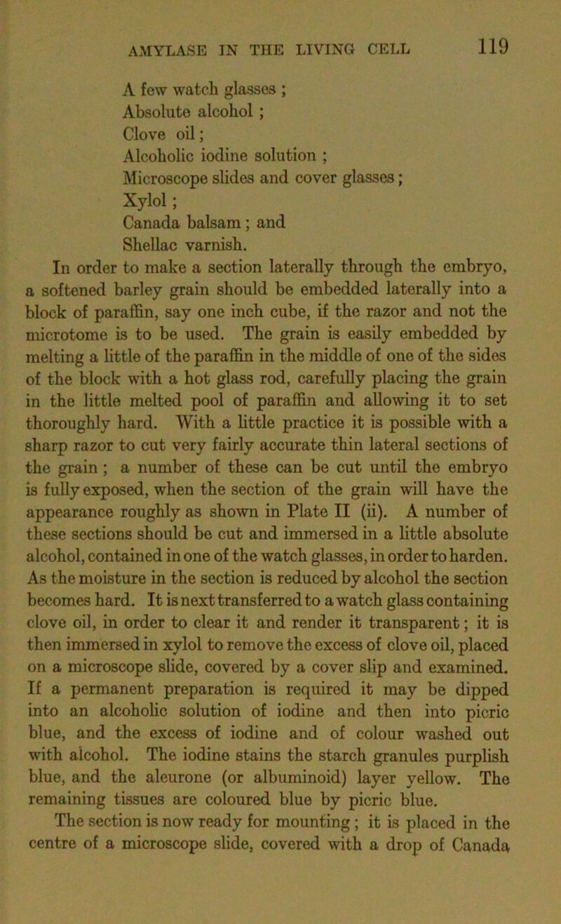 A few watch glasses ; Absolute alcohol; Clove oil; Alcoholic iodine solution ; Microscope slides and cover glasses; Xylol; Canada balsam; and Shellac varnish. In order to make a section laterally through the embryo, a softened barley grain should be embedded laterally into a block of paraffin, say one inch cube, if the razor and not the microtome is to be used. The grain is easily embedded by melting a little of the paraffin in the middle of one of the sides of the block with a hot glass rod, carefully placing the grain in the little melted pool of paraffin and allowing it to set thoroughly hard. With a little practice it is possible with a sharp razor to cut very fairly accurate thin lateral sections of the grain ; a number of these can be cut until the embryo is fully exposed, when the section of the grain will have the appearance roughly as shown in Plate II (ii). A number of these sections should be cut and immersed in a little absolute alcohol, contained in one of the watch glasses, in order to harden. As the moisture in the section is reduced by alcohol the section becomes hard. It is next transferred to a watch glass containing clove oil, in order to clear it and render it transparent; it is then immersed in xylol to remove the excess of clove oil, placed on a microscope slide, covered by a cover slip and examined. If a permanent preparation is required it may be dipped into an alcohohc solution of iodine and then into picric blue, and the excess of iodine and of colour washed out with alcohol. The iodine stains the starch granules purplish blue, and the aleurone (or albuminoid) layer yellow. The remaining tissues are coloured blue by picric blue. The section is now ready for mounting; it is placed in the centre of a microscope slide, covered with a drop of Canada